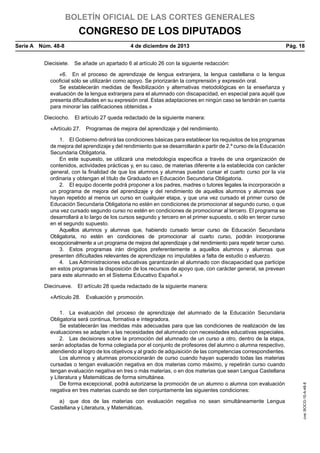BOLETÍN OFICIAL DE LAS CORTES GENERALES

CONGRESO DE LOS DIPUTADOS
Serie A  Núm. 48-8	

4 de diciembre de 2013	

Pág. 18

Diecisiete.  Se añade un apartado 6 al artículo 26 con la siguiente redacción:
«6.  En el proceso de aprendizaje de lengua extranjera, la lengua castellana o la lengua
cooficial sólo se utilizarán como apoyo. Se priorizarán la comprensión y expresión oral.
Se establecerán medidas de flexibilización y alternativas metodológicas en la enseñanza y
evaluación de la lengua extranjera para el alumnado con discapacidad, en especial para aquél que
presenta dificultades en su expresión oral. Estas adaptaciones en ningún caso se tendrán en cuenta
para minorar las calificaciones obtenidas.»
Dieciocho.  El artículo 27 queda redactado de la siguiente manera:
«Artículo 27.  Programas de mejora del aprendizaje y del rendimiento.
1.  El Gobierno definirá las condiciones básicas para establecer los requisitos de los programas
de mejora del aprendizaje y del rendimiento que se desarrollarán a partir de 2.º curso de la Educación
Secundaria Obligatoria.
En este supuesto, se utilizará una metodología específica a través de una organización de
contenidos, actividades prácticas y, en su caso, de materias diferente a la establecida con carácter
general, con la finalidad de que los alumnos y alumnas puedan cursar el cuarto curso por la vía
ordinaria y obtengan el título de Graduado en Educación Secundaria Obligatoria.
2.  El equipo docente podrá proponer a los padres, madres o tutores legales la incorporación a
un programa de mejora del aprendizaje y del rendimiento de aquellos alumnos y alumnas que
hayan repetido al menos un curso en cualquier etapa, y que una vez cursado el primer curso de
Educación Secundaria Obligatoria no estén en condiciones de promocionar al segundo curso, o que
una vez cursado segundo curso no estén en condiciones de promocionar al tercero. El programa se
desarrollará a lo largo de los cursos segundo y tercero en el primer supuesto, o sólo en tercer curso
en el segundo supuesto.
Aquellos alumnos y alumnas que, habiendo cursado tercer curso de Educación Secundaria
Obligatoria, no estén en condiciones de promocionar al cuarto curso, podrán incorporarse
excepcionalmente a un programa de mejora del aprendizaje y del rendimiento para repetir tercer curso.
3.  Estos programas irán dirigidos preferentemente a aquellos alumnos y alumnas que
presenten dificultades relevantes de aprendizaje no imputables a falta de estudio o esfuerzo.
4.  Las Administraciones educativas garantizarán al alumnado con discapacidad que participe
en estos programas la disposición de los recursos de apoyo que, con carácter general, se prevean
para este alumnado en el Sistema Educativo Español.»
Diecinueve.  El artículo 28 queda redactado de la siguiente manera:

1.  La evaluación del proceso de aprendizaje del alumnado de la Educación Secundaria
Obligatoria será continua, formativa e integradora.
Se establecerán las medidas más adecuadas para que las condiciones de realización de las
evaluaciones se adapten a las necesidades del alumnado con necesidades educativas especiales.
2.  Las decisiones sobre la promoción del alumnado de un curso a otro, dentro de la etapa,
serán adoptadas de forma colegiada por el conjunto de profesores del alumno o alumna respectivo,
atendiendo al logro de los objetivos y al grado de adquisición de las competencias correspondientes.
Los alumnos y alumnas promocionarán de curso cuando hayan superado todas las materias
cursadas o tengan evaluación negativa en dos materias como máximo, y repetirán curso cuando
tengan evaluación negativa en tres o más materias, o en dos materias que sean Lengua Castellana
y Literatura y Matemáticas de forma simultánea.
De forma excepcional, podrá autorizarse la promoción de un alumno o alumna con evaluación
negativa en tres materias cuando se den conjuntamente las siguientes condiciones:
a)  que dos de las materias con evaluación negativa no sean simultáneamente Lengua
Castellana y Literatura, y Matemáticas,

cve: BOCG-10-A-48-8

«Artículo 28.  Evaluación y promoción.

 