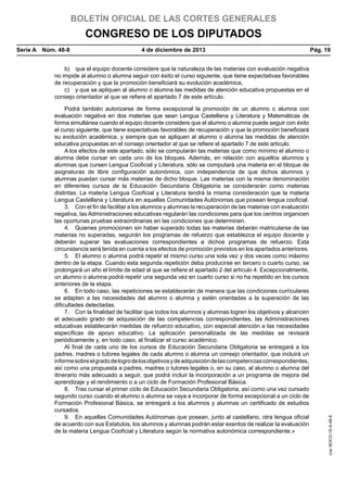 BOLETÍN OFICIAL DE LAS CORTES GENERALES

CONGRESO DE LOS DIPUTADOS
Serie A  Núm. 48-8	

4 de diciembre de 2013	

Pág. 19

Podrá también autorizarse de forma excepcional la promoción de un alumno o alumna con
evaluación negativa en dos materias que sean Lengua Castellana y Literatura y Matemáticas de
forma simultánea cuando el equipo docente considere que el alumno o alumna puede seguir con éxito
el curso siguiente, que tiene expectativas favorables de recuperación y que la promoción beneficiará
su evolución académica, y siempre que se apliquen al alumno o alumna las medidas de atención
educativa propuestas en el consejo orientador al que se refiere el apartado 7 de este artículo.
A los efectos de este apartado, sólo se computarán las materias que como mínimo el alumno o
alumna debe cursar en cada uno de los bloques. Además, en relación con aquellos alumnos y
alumnas que cursen Lengua Cooficial y Literatura, sólo se computará una materia en el bloque de
asignaturas de libre configuración autonómica, con independencia de que dichos alumnos y
alumnas puedan cursar más materias de dicho bloque. Las materias con la misma denominación
en diferentes cursos de la Educación Secundaria Obligatoria se considerarán como materias
distintas. La materia Lengua Cooficial y Literatura tendrá la misma consideración que la materia
Lengua Castellana y Literatura en aquellas Comunidades Autónomas que posean lengua cooficial.
3.  Con el fin de facilitar a los alumnos y alumnas la recuperación de las materias con evaluación
negativa, las Administraciones educativas regularán las condiciones para que los centros organicen
las oportunas pruebas extraordinarias en las condiciones que determinen.
4.  Quienes promocionen sin haber superado todas las materias deberán matricularse de las
materias no superadas, seguirán los programas de refuerzo que establezca el equipo docente y
deberán superar las evaluaciones correspondientes a dichos programas de refuerzo. Esta
circunstancia será tenida en cuenta a los efectos de promoción previstos en los apartados anteriores.
5.  El alumno o alumna podrá repetir el mismo curso una sola vez y dos veces como máximo
dentro de la etapa. Cuando esta segunda repetición deba producirse en tercero o cuarto curso, se
prolongará un año el límite de edad al que se refiere el apartado 2 del artículo 4. Excepcionalmente,
un alumno o alumna podrá repetir una segunda vez en cuarto curso si no ha repetido en los cursos
anteriores de la etapa.
6.  En todo caso, las repeticiones se establecerán de manera que las condiciones curriculares
se adapten a las necesidades del alumno o alumna y estén orientadas a la superación de las
dificultades detectadas.
7.  Con la finalidad de facilitar que todos los alumnos y alumnas logren los objetivos y alcancen
el adecuado grado de adquisición de las competencias correspondientes, las Administraciones
educativas establecerán medidas de refuerzo educativo, con especial atención a las necesidades
específicas de apoyo educativo. La aplicación personalizada de las medidas se revisará
periódicamente y, en todo caso, al finalizar el curso académico.
Al final de cada uno de los cursos de Educación Secundaria Obligatoria se entregará a los
padres, madres o tutores legales de cada alumno o alumna un consejo orientador, que incluirá un
informe sobre el grado de logro de los objetivos y de adquisición de las competencias correspondientes,
así como una propuesta a padres, madres o tutores legales o, en su caso, al alumno o alumna del
itinerario más adecuado a seguir, que podrá incluir la incorporación a un programa de mejora del
aprendizaje y el rendimiento o a un ciclo de Formación Profesional Básica.
8.  Tras cursar el primer ciclo de Educación Secundaria Obligatoria, así como una vez cursado
segundo curso cuando el alumno o alumna se vaya a incorporar de forma excepcional a un ciclo de
Formación Profesional Básica, se entregará a los alumnos y alumnas un certificado de estudios
cursados.
9.  En aquellas Comunidades Autónomas que posean, junto al castellano, otra lengua oficial
de acuerdo con sus Estatutos, los alumnos y alumnas podrán estar exentos de realizar la evaluación
de la materia Lengua Cooficial y Literatura según la normativa autonómica correspondiente.»

cve: BOCG-10-A-48-8

b)  que el equipo docente considere que la naturaleza de las materias con evaluación negativa
no impide al alumno o alumna seguir con éxito el curso siguiente, que tiene expectativas favorables
de recuperación y que la promoción beneficiará su evolución académica,
c)  y que se apliquen al alumno o alumna las medidas de atención educativa propuestas en el
consejo orientador al que se refiere el apartado 7 de este artículo.

 
