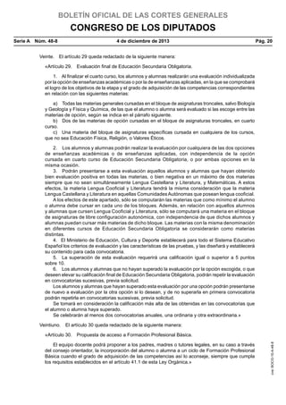 BOLETÍN OFICIAL DE LAS CORTES GENERALES

CONGRESO DE LOS DIPUTADOS
Serie A  Núm. 48-8	

4 de diciembre de 2013	

Pág. 20

Veinte.  El artículo 29 queda redactado de la siguiente manera:
«Artículo 29.  Evaluación final de Educación Secundaria Obligatoria.
1.  Al finalizar el cuarto curso, los alumnos y alumnas realizarán una evaluación individualizada
por la opción de enseñanzas académicas o por la de enseñanzas aplicadas, en la que se comprobará
el logro de los objetivos de la etapa y el grado de adquisición de las competencias correspondientes
en relación con las siguientes materias:
a)  Todas las materias generales cursadas en el bloque de asignaturas troncales, salvo Biología
y Geología y Física y Química, de las que el alumno o alumna será evaluado si las escoge entre las
materias de opción, según se indica en el párrafo siguiente.
b)  Dos de las materias de opción cursadas en el bloque de asignaturas troncales, en cuarto
curso.
c)  Una materia del bloque de asignaturas específicas cursada en cualquiera de los cursos,
que no sea Educación Física, Religión, o Valores Éticos.
2.  Los alumnos y alumnas podrán realizar la evaluación por cualquiera de las dos opciones
de enseñanzas académicas o de enseñanzas aplicadas, con independencia de la opción
cursada en cuarto curso de Educación Secundaria Obligatoria, o por ambas opciones en la
misma ocasión.
3.  Podrán presentarse a esta evaluación aquellos alumnos y alumnas que hayan obtenido
bien evaluación positiva en todas las materias, o bien negativa en un máximo de dos materias
siempre que no sean simultáneamente Lengua Castellana y Literatura, y Matemáticas. A estos
efectos, la materia Lengua Cooficial y Literatura tendrá la misma consideración que la materia
Lengua Castellana y Literatura en aquellas Comunidades Autónomas que posean lengua cooficial.
A los efectos de este apartado, sólo se computarán las materias que como mínimo el alumno
o alumna debe cursar en cada uno de los bloques. Además, en relación con aquellos alumnos
y alumnas que cursen Lengua Cooficial y Literatura, sólo se computará una materia en el bloque
de asignaturas de libre configuración autonómica, con independencia de que dichos alumnos y
alumnas puedan cursar más materias de dicho bloque. Las materias con la misma denominación
en diferentes cursos de Educación Secundaria Obligatoria se considerarán como materias
distintas.
4.  El Ministerio de Educación, Cultura y Deporte establecerá para todo el Sistema Educativo
Español los criterios de evaluación y las características de las pruebas, y las diseñará y establecerá
su contenido para cada convocatoria.
5.  La superación de esta evaluación requerirá una calificación igual o superior a 5 puntos
sobre 10.
6.  Los alumnos y alumnas que no hayan superado la evaluación por la opción escogida, o que
deseen elevar su calificación final de Educación Secundaria Obligatoria, podrán repetir la evaluación
en convocatorias sucesivas, previa solicitud.
Los alumnos y alumnas que hayan superado esta evaluación por una opción podrán presentarse
de nuevo a evaluación por la otra opción si lo desean, y de no superarla en primera convocatoria
podrán repetirla en convocatorias sucesivas, previa solicitud.
Se tomará en consideración la calificación más alta de las obtenidas en las convocatorias que
el alumno o alumna haya superado.
Se celebrarán al menos dos convocatorias anuales, una ordinaria y otra extraordinaria.»
Veintiuno.  El artículo 30 queda redactado de la siguiente manera:

El equipo docente podrá proponer a los padres, madres o tutores legales, en su caso a través
del consejo orientador, la incorporación del alumno o alumna a un ciclo de Formación Profesional
Básica cuando el grado de adquisición de las competencias así lo aconseje, siempre que cumpla
los requisitos establecidos en el artículo 41.1 de esta Ley Orgánica.»

cve: BOCG-10-A-48-8

«Artículo 30.  Propuesta de acceso a Formación Profesional Básica.

 