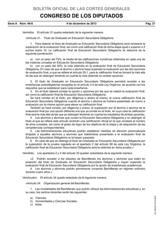 BOLETÍN OFICIAL DE LAS CORTES GENERALES

CONGRESO DE LOS DIPUTADOS
Serie A  Núm. 48-8	

4 de diciembre de 2013	

Pág. 21

Veintidós.  El artículo 31 queda redactado de la siguiente manera:
«Artículo 31.  Título de Graduado en Educación Secundaria Obligatoria.
1.  Para obtener el título de Graduado en Educación Secundaria Obligatoria será necesaria la
superación de la evaluación final, así como una calificación final de dicha etapa igual o superior a 5
puntos sobre 10. La calificación final de Educación Secundaria Obligatoria se deducirá de la
siguiente ponderación:
a)  con un peso del 70%, la media de las calificaciones numéricas obtenidas en cada una de
las materias cursadas en Educación Secundaria Obligatoria;
b)  con un peso del 30%, la nota obtenida en la evaluación final de Educación Secundaria
Obligatoria. En caso de que el alumno o alumna haya superado la evaluación por las dos opciones
de evaluación final, a que se refiere el artículo 29.1, para la calificación final se tomará la más alta
de las que se obtengan teniendo en cuenta la nota obtenida en ambas opciones.
2.  El título de Graduado en Educación Secundaria Obligatoria permitirá acceder a las
enseñanzas postobligatorias recogidas en el artículo 3.4 de esta Ley Orgánica, de acuerdo con los
requisitos que se establecen para cada enseñanza.
3.  En el título deberá constar la opción u opciones por las que se realizó la evaluación final,
así como la calificación final de Educación Secundaria Obligatoria.
Se hará constar en el título, por diligencia o anexo al mismo, la nueva calificación final de
Educación Secundaria Obligatoria cuando el alumno o alumna se hubiera presentado de nuevo a
evaluación por la misma opción para elevar su calificación final.
También se hará constar, por diligencia o anexo, la superación por el alumno o alumna de la
evaluación final por una opción diferente a la que ya conste en el título, en cuyo caso la calificación
final será la más alta de las que se obtengan teniendo en cuenta los resultados de ambas opciones.
4.  Los alumnos y alumnas que cursen la Educación Secundaria Obligatoria y no obtengan el
título al que se refiere este artículo recibirán una certificación oficial en la que constará el número
de años cursados, así como el grado de logro de los objetivos de la etapa y de adquisición de las
competencias correspondientes.
5.  Las Administraciones educativas podrán establecer medidas de atención personalizada
dirigidas a aquellos alumnos y alumnas que habiéndose presentado a la evaluación final de
Educación Secundaria Obligatoria no la hayan superado.
6.  En caso de que se obtenga el título de Graduado en Educación Secundaria Obligatoria por
la superación de la prueba regulada en el apartado 2 del artículo 68 de esta Ley Orgánica, la
calificación final de Educación Secundaria Obligatoria será la obtenida en dicha prueba.»
Veintitrés.  Los apartados 2 y 4 del artículo 32 quedan redactados de la siguiente manera:
«2.  Podrán acceder a los estudios de Bachillerato los alumnos y alumnas que estén en
posesión del título de Graduado en Educación Secundaria Obligatoria y hayan superado la
evaluación final de Educación Secundaria Obligatoria por la opción de enseñanzas académicas.
4.  Los alumnos y alumnas podrán permanecer cursando Bachillerato en régimen ordinario
durante cuatro años.»
Veinticuatro.  El artículo 34 queda redactado de la siguiente manera:
«Artículo 34.  Organización general del Bachillerato.

a) Ciencias.
b)  Humanidades y Ciencias Sociales.
c) Artes.

cve: BOCG-10-A-48-8

1.  Las modalidades del Bachillerato que podrán ofrecer las Administraciones educativas y, en
su caso, los centros docentes serán las siguientes:

 