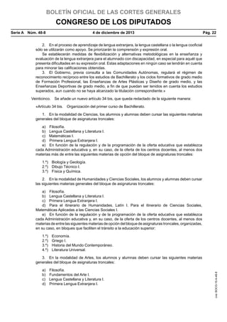 BOLETÍN OFICIAL DE LAS CORTES GENERALES

CONGRESO DE LOS DIPUTADOS
Serie A  Núm. 48-8	

4 de diciembre de 2013	

Pág. 22

2.  En el proceso de aprendizaje de lengua extranjera, la lengua castellana o la lengua cooficial
sólo se utilizarán como apoyo. Se priorizarán la comprensión y expresión oral.
Se establecerán medidas de flexibilización y alternativas metodológicas en la enseñanza y
evaluación de la lengua extranjera para el alumnado con discapacidad, en especial para aquél que
presenta dificultades en su expresión oral. Estas adaptaciones en ningún caso se tendrán en cuenta
para minorar las calificaciones obtenidas.
3.  El Gobierno, previa consulta a las Comunidades Autónomas, regulará el régimen de
reconocimiento recíproco entre los estudios de Bachillerato y los ciclos formativos de grado medio
de Formación Profesional, las Enseñanzas de Artes Plásticas y Diseño de grado medio, y las
Enseñanzas Deportivas de grado medio, a fin de que puedan ser tenidos en cuenta los estudios
superados, aun cuando no se haya alcanzado la titulación correspondiente.»
Veinticinco.  Se añade un nuevo artículo 34 bis, que queda redactado de la siguiente manera:
«Artículo 34 bis.  Organización del primer curso de Bachillerato.
1.  En la modalidad de Ciencias, los alumnos y alumnas deben cursar las siguientes materias
generales del bloque de asignaturas troncales:
a) Filosofía.
b)  Lengua Castellana y Literatura I.
c)  Matemáticas I.
d)  Primera Lengua Extranjera I.
e)  En función de la regulación y de la programación de la oferta educativa que establezca
cada Administración educativa y, en su caso, de la oferta de los centros docentes, al menos dos
materias más de entre las siguientes materias de opción del bloque de asignaturas troncales:
1.º)  Biología y Geología.
2.º)  Dibujo Técnico I.
3.º)  Física y Química.
2.  En la modalidad de Humanidades y Ciencias Sociales, los alumnos y alumnas deben cursar
las siguientes materias generales del bloque de asignaturas troncales:
a) Filosofía.
b)  Lengua Castellana y Literatura I.
c)  Primera Lengua Extranjera I.
d)  Para el itinerario de Humanidades, Latín I. Para el itinerario de Ciencias Sociales,
Matemáticas Aplicadas a las Ciencias Sociales I.
e)  En función de la regulación y de la programación de la oferta educativa que establezca
cada Administración educativa y, en su caso, de la oferta de los centros docentes, al menos dos
materias de entre las siguientes materias de opción del bloque de asignaturas troncales, organizadas,
en su caso, en bloques que faciliten el tránsito a la educación superior:
1.º) Economía.
2.º)  Griego I.
3.º)  Historia del Mundo Contemporáneo.
4.º)  Literatura Universal.

a) Filosofía.
b)  Fundamentos del Arte I.
c)  Lengua Castellana y Literatura I.
d)  Primera Lengua Extranjera I.

cve: BOCG-10-A-48-8

3.  En la modalidad de Artes, los alumnos y alumnas deben cursar las siguientes materias
generales del bloque de asignaturas troncales:

 