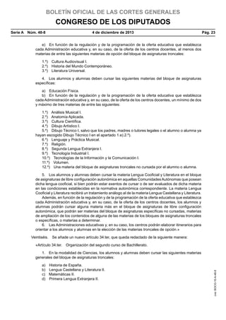 BOLETÍN OFICIAL DE LAS CORTES GENERALES

CONGRESO DE LOS DIPUTADOS
Serie A  Núm. 48-8	

4 de diciembre de 2013	

Pág. 23

e)  En función de la regulación y de la programación de la oferta educativa que establezca
cada Administración educativa y, en su caso, de la oferta de los centros docentes, al menos dos
materias de entre las siguientes materias de opción del bloque de asignaturas troncales:
1.º)  Cultura Audiovisual I.
2.º)  Historia del Mundo Contemporáneo.
3.º)  Literatura Universal.
4.  Los alumnos y alumnas deben cursar las siguientes materias del bloque de asignaturas
específicas:
a)  Educación Física.
b)  En función de la regulación y de la programación de la oferta educativa que establezca
cada Administración educativa y, en su caso, de la oferta de los centros docentes, un mínimo de dos
y máximo de tres materias de entre las siguientes:
1.º)  Análisis Musical I.
2.º)  Anatomía Aplicada.
3.º)  Cultura Científica.
4.º)  Dibujo Artístico I.
5.º)  Dibujo Técnico I, salvo que los padres, madres o tutores legales o el alumno o alumna ya
hayan escogido Dibujo Técnico I en el apartado 1.e).2.º).
6.º)  Lenguaje y Práctica Musical.
7.º) Religión.
8.º)  Segunda Lengua Extranjera I.
9.º)  Tecnología Industrial I.
10.º)  Tecnologías de la Información y la Comunicación I.
11.º) Volumen.
12.º)  Una materia del bloque de asignaturas troncales no cursada por el alumno o alumna.
5.  Los alumnos y alumnas deben cursar la materia Lengua Cooficial y Literatura en el bloque
de asignaturas de libre configuración autonómica en aquellas Comunidades Autónomas que posean
dicha lengua cooficial, si bien podrán estar exentos de cursar o de ser evaluados de dicha materia
en las condiciones establecidas en la normativa autonómica correspondiente. La materia Lengua
Cooficial y Literatura recibirá un tratamiento análogo al de la materia Lengua Castellana y Literatura.
Además, en función de la regulación y de la programación de la oferta educativa que establezca
cada Administración educativa y, en su caso, de la oferta de los centros docentes, los alumnos y
alumnas podrán cursar alguna materia más en el bloque de asignaturas de libre configuración
autonómica, que podrán ser materias del bloque de asignaturas específicas no cursadas, materias
de ampliación de los contenidos de alguna de las materias de los bloques de asignaturas troncales
o específicas, o materias a determinar.
6.  Las Administraciones educativas y, en su caso, los centros podrán elaborar itinerarios para
orientar a los alumnos y alumnas en la elección de las materias troncales de opción.»
Veintiséis.  Se añade un nuevo artículo 34.ter, que queda redactado de la siguiente manera:
«Artículo 34.ter.  Organización del segundo curso de Bachillerato.

a) 
b) 
c) 
d) 

Historia de España.
Lengua Castellana y Literatura II.
Matemáticas II.
Primera Lengua Extranjera II.

cve: BOCG-10-A-48-8

1.  En la modalidad de Ciencias, los alumnos y alumnas deben cursar las siguientes materias
generales del bloque de asignaturas troncales:

 