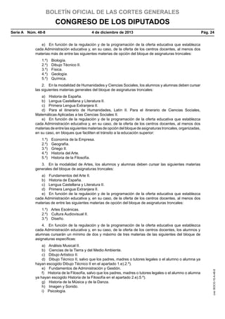 BOLETÍN OFICIAL DE LAS CORTES GENERALES

CONGRESO DE LOS DIPUTADOS
Serie A  Núm. 48-8	

4 de diciembre de 2013	

Pág. 24

e)  En función de la regulación y de la programación de la oferta educativa que establezca
cada Administración educativa y, en su caso, de la oferta de los centros docentes, al menos dos
materias más de entre las siguientes materias de opción del bloque de asignaturas troncales:
1.º) Biología.
2.º)  Dibujo Técnico II.
3.º) Física.
4.º) Geología.
5.º) Química.
2.  En la modalidad de Humanidades y Ciencias Sociales, los alumnos y alumnas deben cursar
las siguientes materias generales del bloque de asignaturas troncales:
a)  Historia de España.
b)  Lengua Castellana y Literatura II.
c)  Primera Lengua Extranjera II.
d)  Para el itinerario de Humanidades, Latín II. Para el itinerario de Ciencias Sociales,
Matemáticas Aplicadas a las Ciencias Sociales II.
e)  En función de la regulación y de la programación de la oferta educativa que establezca
cada Administración educativa y, en su caso, de la oferta de los centros docentes, al menos dos
materias de entre las siguientes materias de opción del bloque de asignaturas troncales, organizadas,
en su caso, en bloques que faciliten el tránsito a la educación superior:
1.º)  Economía de la Empresa.
2.º) Geografía.
3.º)  Griego II.
4.º)  Historia del Arte.
5.º)  Historia de la Filosofía.
3.  En la modalidad de Artes, los alumnos y alumnas deben cursar las siguientes materias
generales del bloque de asignaturas troncales:
a)  Fundamentos del Arte II.
b)  Historia de España.
c)  Lengua Castellana y Literatura II.
d)  Primera Lengua Extranjera II.
e)  En función de la regulación y de la programación de la oferta educativa que establezca
cada Administración educativa y, en su caso, de la oferta de los centros docentes, al menos dos
materias de entre las siguientes materias de opción del bloque de asignaturas troncales:
1.º)  Artes Escénicas.
2.º)  Cultura Audiovisual II.
3.º) Diseño.

a)  Análisis Musical II.
b)  Ciencias de la Tierra y del Medio Ambiente.
c)  Dibujo Artístico II.
d)  Dibujo Técnico II, salvo que los padres, madres o tutores legales o el alumno o alumna ya
hayan escogido Dibujo Técnico II en el apartado 1.e).2.º).
e)  Fundamentos de Administración y Gestión.
f)  Historia de la Filosofía, salvo que los padres, madres o tutores legales o el alumno o alumna
ya hayan escogido Historia de la Filosofía en el apartado 2.e).5.º).
g)  Historia de la Música y de la Danza.
h)  Imagen y Sonido.
i) Psicología.

cve: BOCG-10-A-48-8

4.  En función de la regulación y de la programación de la oferta educativa que establezca
cada Administración educativa y, en su caso, de la oferta de los centros docentes, los alumnos y
alumnas cursarán un mínimo de dos y máximo de tres materias de las siguientes del bloque de
asignaturas específicas:

 