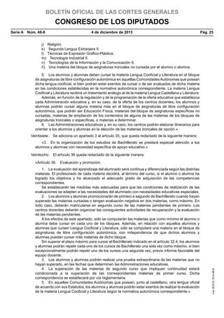 BOLETÍN OFICIAL DE LAS CORTES GENERALES

CONGRESO DE LOS DIPUTADOS
Serie A  Núm. 48-8	

4 de diciembre de 2013	

Pág. 25

j) Religión.
k)  Segunda Lengua Extranjera II.
l)  Técnicas de Expresión Gráfico-Plástica.
m)  Tecnología Industrial II.
n)  Tecnologías de la Información y la Comunicación II.
ñ)  Una materia del bloque de asignaturas troncales no cursada por el alumno o alumna.
5.  Los alumnos y alumnas deben cursar la materia Lengua Cooficial y Literatura en el bloque
de asignaturas de libre configuración autonómica en aquellas Comunidades Autónomas que posean
dicha lengua cooficial, si bien podrán estar exentos de cursar o de ser evaluados de dicha materia
en las condiciones establecidas en la normativa autonómica correspondiente. La materia Lengua
Cooficial y Literatura recibirá un tratamiento análogo al de la materia Lengua Castellana y Literatura.
Además, en función de la regulación y de la programación de la oferta educativa que establezca
cada Administración educativa y, en su caso, de la oferta de los centros docentes, los alumnos y
alumnas podrán cursar alguna materia más en el bloque de asignaturas de libre configuración
autonómica, que podrán ser Educación Física, materias del bloque de asignaturas específicas no
cursadas, materias de ampliación de los contenidos de alguna de las materias de los bloques de
asignaturas troncales o específicas, o materias a determinar.
6.  Las Administraciones educativas y, en su caso, los centros podrán elaborar itinerarios para
orientar a los alumnos y alumnas en la elección de las materias troncales de opción.»
Veintisiete.  Se adiciona un apartado 3 al artículo 35, que queda redactado de la siguiente manera:
«3.  En la organización de los estudios de Bachillerato se prestará especial atención a los
alumnos y alumnas con necesidad específica de apoyo educativo.»
Veintiocho.  El artículo 36 queda redactado de la siguiente manera:
1.  La evaluación del aprendizaje del alumnado será continua y diferenciada según las distintas
materias. El profesorado de cada materia decidirá, al término del curso, si el alumno o alumna ha
logrado los objetivos y ha alcanzado el adecuado grado de adquisición de las competencias
correspondientes.
Se establecerán las medidas más adecuadas para que las condiciones de realización de las
evaluaciones se adapten a las necesidades del alumnado con necesidades educativas especiales.
2.  Los alumnos y alumnas promocionarán de primero a segundo de Bachillerato cuando hayan
superado las materias cursadas o tengan evaluación negativa en dos materias, como máximo. En
todo caso, deberán matricularse en segundo curso de las materias pendientes de primero. Los
centros docentes deberán organizar las consiguientes actividades de recuperación y la evaluación
de las materias pendientes.
A los efectos de este apartado, sólo se computarán las materias que como mínimo el alumno o
alumna debe cursar en cada uno de los bloques. Además, en relación con aquellos alumnos y
alumnas que cursen Lengua Cooficial y Literatura, sólo se computará una materia en el bloque de
asignaturas de libre configuración autonómica, con independencia de que dichos alumnos y
alumnas puedan cursar más materias de dicho bloque.
Sin superar el plazo máximo para cursar el Bachillerato indicado en el artículo 32.4, los alumnos
y alumnas podrán repetir cada uno de los cursos de Bachillerato una sola vez como máximo, si bien
excepcionalmente podrán repetir uno de los cursos una segunda vez, previo informe favorable del
equipo docente.
3.  Los alumnos y alumnas podrán realizar una prueba extraordinaria de las materias que no
hayan superado, en las fechas que determinen las Administraciones educativas.
4.  La superación de las materias de segundo curso que impliquen continuidad estará
condicionada a la superación de las correspondientes materias de primer curso. Dicha
correspondencia se establecerá por vía reglamentaria.
5.  En aquellas Comunidades Autónomas que posean, junto al castellano, otra lengua oficial
de acuerdo con sus Estatutos, los alumnos y alumnas podrán estar exentos de realizar la evaluación
de la materia Lengua Cooficial y Literatura según la normativa autonómica correspondiente.»

cve: BOCG-10-A-48-8

«Artículo 36.  Evaluación y promoción.

 