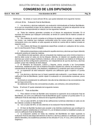 BOLETÍN OFICIAL DE LAS CORTES GENERALES

CONGRESO DE LOS DIPUTADOS
Serie A  Núm. 48-8	

4 de diciembre de 2013	

Pág. 26

Veintinueve.  Se añade un nuevo artículo 36 bis, que queda redactado de la siguiente manera:
«Artículo 36 bis.  Evaluación final de Bachillerato.
1.  Los alumnos y alumnas realizarán una evaluación individualizada al finalizar Bachillerato,
en la que se comprobará el logro de los objetivos de esta etapa y el grado de adquisición de las
competencias correspondientes en relación con las siguientes materias:
a)  Todas las materias generales cursadas en el bloque de asignaturas troncales. En el
supuesto de materias que impliquen continuidad, se tendrá en cuenta sólo la materia cursada en
segundo curso.
b)  Dos materias de opción cursadas en el bloque de asignaturas troncales, en cualquiera de
los cursos. Las materias que impliquen continuidad entre los cursos primero y segundo sólo
computarán como una materia; en este supuesto se tendrá en cuenta sólo la materia cursada en
segundo curso.
c)  Una materia del bloque de asignaturas específicas cursada en cualquiera de los cursos,
que no sea Educación Física ni Religión.
2.  Sólo podrán presentarse a esta evaluación aquellos alumnos y alumnas que hayan obtenido
evaluación positiva en todas las materias.
A los efectos de este apartado, sólo se computarán las materias que como mínimo el alumno o
alumna debe cursar en cada uno de los bloques. Además, en relación con aquellos alumnos y
alumnas que cursen Lengua Cooficial y Literatura, sólo se computará una materia en el bloque de
asignaturas de libre configuración autonómica, con independencia de que los alumnos y alumnas
puedan cursar más materias de dicho bloque.
3.  El Ministerio de Educación, Cultura y Deporte, previa consulta a las Comunidades
Autónomas, establecerá para todo el Sistema Educativo Español los criterios de evaluación y las
características de las pruebas, y las diseñará y establecerá su contenido para cada convocatoria.
4.  La superación de esta evaluación requerirá una calificación igual o superior a 5 puntos
sobre 10.
5.  Los alumnos y alumnas que no hayan superado esta evaluación, o que deseen elevar su
calificación final de Bachillerato, podrán repetir la evaluación en convocatorias sucesivas, previa
solicitud.
Se tomará en consideración la calificación más alta de las obtenidas en las convocatorias a las
que se haya concurrido.
Se celebrarán al menos dos convocatorias anuales, una ordinaria y otra extraordinaria.»
Treinta.  El artículo 37 queda redactado de la siguiente manera:
«Artículo 37.  Título de Bachiller.
1.  Para obtener el título de Bachiller será necesaria la superación de la evaluación final de
Bachillerato, así como una calificación final de Bachillerato igual o superior a 5 puntos sobre 10. La
calificación final de esta etapa se deducirá de la siguiente ponderación:

2.  El título de Bachiller facultará para acceder a las distintas enseñanzas que constituyen la
educación superior establecidas en el artículo 3.5, y en él deberá constar la modalidad cursada, así
como la calificación final de Bachillerato.
3.  La evaluación positiva en todas las materias del Bachillerato sin haber superado la
evaluación final de esta etapa dará derecho al alumno o alumna a obtener un certificado que surtirá
efectos laborales y los académicos previstos en los artículos 41.2.b), 41.3.a), y 64.2.d) de esta Ley
Orgánica.»

cve: BOCG-10-A-48-8

a)  Con un peso del 60%, la media de las calificaciones numéricas obtenidas en cada una de
las materias cursadas en Bachillerato.
b)  Con un peso del 40%, la nota obtenida en la evaluación final de Bachillerato.

 