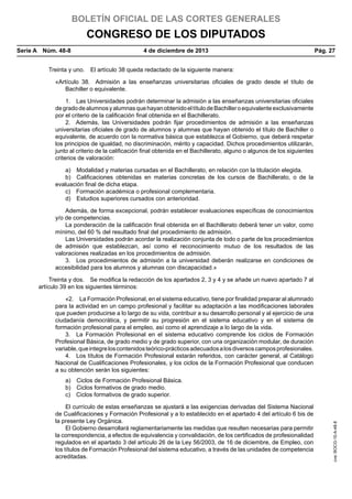 BOLETÍN OFICIAL DE LAS CORTES GENERALES

CONGRESO DE LOS DIPUTADOS
Serie A  Núm. 48-8	

4 de diciembre de 2013	

Pág. 27

Treinta y uno.  El artículo 38 queda redactado de la siguiente manera:
«Artículo 38.  Admisión a las enseñanzas universitarias oficiales de grado desde el título de
Bachiller o equivalente.
1.  Las Universidades podrán determinar la admisión a las enseñanzas universitarias oficiales
de grado de alumnos y alumnas que hayan obtenido el título de Bachiller o equivalente exclusivamente
por el criterio de la calificación final obtenida en el Bachillerato.
2.  Además, las Universidades podrán fijar procedimientos de admisión a las enseñanzas
universitarias oficiales de grado de alumnos y alumnas que hayan obtenido el título de Bachiller o
equivalente, de acuerdo con la normativa básica que establezca el Gobierno, que deberá respetar
los principios de igualdad, no discriminación, mérito y capacidad. Dichos procedimientos utilizarán,
junto al criterio de la calificación final obtenida en el Bachillerato, alguno o algunos de los siguientes
criterios de valoración:
a)  Modalidad y materias cursadas en el Bachillerato, en relación con la titulación elegida.
b)  Calificaciones obtenidas en materias concretas de los cursos de Bachillerato, o de la
evaluación final de dicha etapa.
c)  Formación académica o profesional complementaria.
d)  Estudios superiores cursados con anterioridad.
Además, de forma excepcional, podrán establecer evaluaciones específicas de conocimientos
y/o de competencias.
La ponderación de la calificación final obtenida en el Bachillerato deberá tener un valor, como
mínimo, del 60 % del resultado final del procedimiento de admisión.
Las Universidades podrán acordar la realización conjunta de todo o parte de los procedimientos
de admisión que establezcan, así como el reconocimiento mutuo de los resultados de las
valoraciones realizadas en los procedimientos de admisión.
3.  Los procedimientos de admisión a la universidad deberán realizarse en condiciones de
accesibilidad para los alumnos y alumnas con discapacidad.»
Treinta y dos.  Se modifica la redacción de los apartados 2, 3 y 4 y se añade un nuevo apartado 7 al
artículo 39 en los siguientes términos:
«2.  La Formación Profesional, en el sistema educativo, tiene por finalidad preparar al alumnado
para la actividad en un campo profesional y facilitar su adaptación a las modificaciones laborales
que pueden producirse a lo largo de su vida, contribuir a su desarrollo personal y al ejercicio de una
ciudadanía democrática, y permitir su progresión en el sistema educativo y en el sistema de
formación profesional para el empleo, así como el aprendizaje a lo largo de la vida.
3.  La Formación Profesional en el sistema educativo comprende los ciclos de Formación
Profesional Básica, de grado medio y de grado superior, con una organización modular, de duración
variable, que integre los contenidos teórico-prácticos adecuados a los diversos campos profesionales.
4.  Los títulos de Formación Profesional estarán referidos, con carácter general, al Catálogo
Nacional de Cualificaciones Profesionales, y los ciclos de la Formación Profesional que conducen
a su obtención serán los siguientes:

El currículo de estas enseñanzas se ajustará a las exigencias derivadas del Sistema Nacional
de Cualificaciones y Formación Profesional y a lo establecido en el apartado 4 del artículo 6 bis de
la presente Ley Orgánica.
El Gobierno desarrollará reglamentariamente las medidas que resulten necesarias para permitir
la correspondencia, a efectos de equivalencia y convalidación, de los certificados de profesionalidad
regulados en el apartado 3 del artículo 26 de la Ley 56/2003, de 16 de diciembre, de Empleo, con
los títulos de Formación Profesional del sistema educativo, a través de las unidades de competencia
acreditadas.

cve: BOCG-10-A-48-8

a)  Ciclos de Formación Profesional Básica.
b)  Ciclos formativos de grado medio.
c)  Ciclos formativos de grado superior.

 