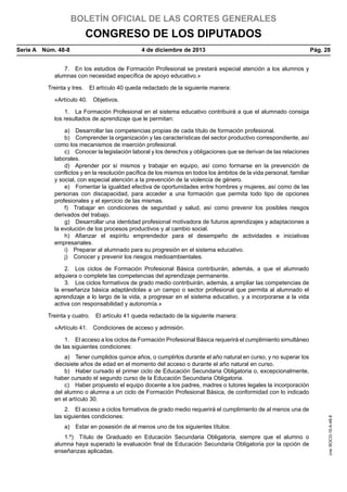 BOLETÍN OFICIAL DE LAS CORTES GENERALES

CONGRESO DE LOS DIPUTADOS
Serie A  Núm. 48-8	

4 de diciembre de 2013	

Pág. 28

7.  En los estudios de Formación Profesional se prestará especial atención a los alumnos y
alumnas con necesidad específica de apoyo educativo.»
Treinta y tres.  El artículo 40 queda redactado de la siguiente manera:
«Artículo 40.  Objetivos.
1.  La Formación Profesional en el sistema educativo contribuirá a que el alumnado consiga
los resultados de aprendizaje que le permitan:
a)  Desarrollar las competencias propias de cada título de formación profesional.
b)  Comprender la organización y las características del sector productivo correspondiente, así
como los mecanismos de inserción profesional.
c)  Conocer la legislación laboral y los derechos y obligaciones que se derivan de las relaciones
laborales.
d)  Aprender por sí mismos y trabajar en equipo, así como formarse en la prevención de
conflictos y en la resolución pacífica de los mismos en todos los ámbitos de la vida personal, familiar
y social, con especial atención a la prevención de la violencia de género.
e)  Fomentar la igualdad efectiva de oportunidades entre hombres y mujeres, así como de las
personas con discapacidad, para acceder a una formación que permita todo tipo de opciones
profesionales y el ejercicio de las mismas.
f)  Trabajar en condiciones de seguridad y salud, así como prevenir los posibles riesgos
derivados del trabajo.
g)  Desarrollar una identidad profesional motivadora de futuros aprendizajes y adaptaciones a
la evolución de los procesos productivos y al cambio social.
h)  Afianzar el espíritu emprendedor para el desempeño de actividades e iniciativas
empresariales.
i)  Preparar al alumnado para su progresión en el sistema educativo.
j)  Conocer y prevenir los riesgos medioambientales.
2.  Los ciclos de Formación Profesional Básica contribuirán, además, a que el alumnado
adquiera o complete las competencias del aprendizaje permanente.
3.  Los ciclos formativos de grado medio contribuirán, además, a ampliar las competencias de
la enseñanza básica adaptándolas a un campo o sector profesional que permita al alumnado el
aprendizaje a lo largo de la vida, a progresar en el sistema educativo, y a incorporarse a la vida
activa con responsabilidad y autonomía.»
Treinta y cuatro.  El artículo 41 queda redactado de la siguiente manera:
«Artículo 41.  Condiciones de acceso y admisión.
1.  El acceso a los ciclos de Formación Profesional Básica requerirá el cumplimiento simultáneo
de las siguientes condiciones:

2.  El acceso a ciclos formativos de grado medio requerirá el cumplimiento de al menos una de
las siguientes condiciones:
a)  Estar en posesión de al menos uno de los siguientes títulos:
1.º)  Título de Graduado en Educación Secundaria Obligatoria, siempre que el alumno o
alumna haya superado la evaluación final de Educación Secundaria Obligatoria por la opción de
enseñanzas aplicadas.

cve: BOCG-10-A-48-8

a)  Tener cumplidos quince años, o cumplirlos durante el año natural en curso, y no superar los
diecisiete años de edad en el momento del acceso o durante el año natural en curso.
b)  Haber cursado el primer ciclo de Educación Secundaria Obligatoria o, excepcionalmente,
haber cursado el segundo curso de la Educación Secundaria Obligatoria.
c)  Haber propuesto el equipo docente a los padres, madres o tutores legales la incorporación
del alumno o alumna a un ciclo de Formación Profesional Básica, de conformidad con lo indicado
en el artículo 30.

 