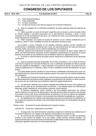 BOLETÍN OFICIAL DE LAS CORTES GENERALES

CONGRESO DE LOS DIPUTADOS
Serie A  Núm. 48-8	
2.º) 
3.º) 
4.º) 
5.º) 

4 de diciembre de 2013	

Pág. 29

Título Profesional Básico.
Título de Bachiller.
Un título universitario.
Un título de Técnico o de Técnico Superior de Formación Profesional.

b)  Estar en posesión de un certificado acreditativo de haber superado todas las materias de
Bachillerato.
c)  Haber superado un curso de formación específico para el acceso a ciclos de grado medio
en centros públicos o privados autorizados por la administración educativa, y tener 17 años
cumplidos en el año de finalización del curso. Las materias del curso y sus características básicas
serán reguladas por el Gobierno.
d)  Haber superado una prueba de acceso de acuerdo con los criterios establecidos por el
Gobierno, y tener 17 años cumplidos en el año de realización de dicha prueba.
Las pruebas y cursos indicados en los párrafos anteriores deberán permitir acreditar los
conocimientos y habilidades suficientes para cursar con aprovechamiento los ciclos de formación
de grado medio, de acuerdo con los criterios establecidos por el Gobierno.
Además, siempre que la demanda de plazas en ciclos formativos de grado medio supere la
oferta, las Administraciones educativas podrán establecer procedimientos de admisión al centro
docente, de acuerdo con las condiciones que el Gobierno determine reglamentariamente.
3.  El acceso a ciclos formativos de grado superior requerirá el cumplimiento de las siguientes
condiciones:
a)  Estar en posesión del título de Bachiller, de un título universitario, o de un título de Técnico
o de Técnico Superior de Formación Profesional, o de un certificado acreditativo de haber superado
todas las materias de Bachillerato, o haber superado una prueba de acceso, de acuerdo con los
criterios establecidos por el Gobierno, y tener 19 años cumplidos en el año de realización de dicha
prueba.
La prueba deberá permitir acreditar los conocimientos y habilidades suficientes para cursar con
aprovechamiento los ciclos de formación de grado superior, de acuerdo con los criterios establecidos
por el Gobierno.
b)  Siempre que la demanda de plazas en ciclos formativos de grado superior supere la oferta,
las Administraciones educativas podrán establecer procedimientos de admisión al centro docente,
de acuerdo con las condiciones que el Gobierno determine reglamentariamente.
4.  Los alumnos y alumnas que no hayan superado las pruebas de acceso o las pruebas que
puedan formar parte de los procedimientos de admisión, o que deseen elevar las calificaciones
obtenidas, podrán repetirlas en convocatorias sucesivas, previa solicitud.
5.  El Gobierno establecerá, previa consulta a las Comunidades Autónomas, los criterios
básicos relativos a la exención de alguna parte o del total de las pruebas de acceso o las pruebas
que puedan formar parte de los procedimientos de admisión a los que se refieren los apartados
anteriores, en función de la formación o de la experiencia profesional acreditada por el aspirante.
6.  Se establecerán las medidas más adecuadas para que las condiciones de realización de
las pruebas de evaluación se adapten a las necesidades del alumnado con necesidades educativas
especiales.»
Treinta y cinco.  El artículo 42 queda redactado de la siguiente manera:

1.  Corresponde a las Administraciones educativas programar la oferta de las enseñanzas de
Formación Profesional, con respeto a los derechos reconocidos en la presente Ley.
2.  El currículo de las enseñanzas de Formación Profesional incluirá una fase de formación
práctica en los centros de trabajo, de la que podrán quedar exentos quienes acrediten una
experiencia laboral que se corresponda con los estudios profesionales cursados. Las Administraciones
educativas regularán esta fase y la mencionada exención.

cve: BOCG-10-A-48-8

«Artículo 42.  Contenido y organización de la oferta.

 