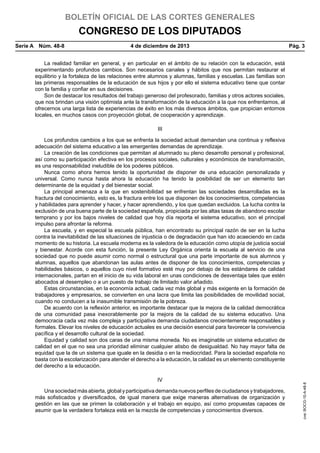 BOLETÍN OFICIAL DE LAS CORTES GENERALES

CONGRESO DE LOS DIPUTADOS
Serie A  Núm. 48-8	

4 de diciembre de 2013	

Pág. 3

La realidad familiar en general, y en particular en el ámbito de su relación con la educación, está
experimentando profundos cambios. Son necesarios canales y hábitos que nos permitan restaurar el
equilibrio y la fortaleza de las relaciones entre alumnos y alumnas, familias y escuelas. Las familias son
las primeras responsables de la educación de sus hijos y por ello el sistema educativo tiene que contar
con la familia y confiar en sus decisiones.
Son de destacar los resultados del trabajo generoso del profesorado, familias y otros actores sociales,
que nos brindan una visión optimista ante la transformación de la educación a la que nos enfrentamos, al
ofrecernos una larga lista de experiencias de éxito en los más diversos ámbitos, que propician entornos
locales, en muchos casos con proyección global, de cooperación y aprendizaje.
III

IV
Una sociedad más abierta, global y participativa demanda nuevos perfiles de ciudadanos y trabajadores,
más sofisticados y diversificados, de igual manera que exige maneras alternativas de organización y
gestión en las que se primen la colaboración y el trabajo en equipo, así como propuestas capaces de
asumir que la verdadera fortaleza está en la mezcla de competencias y conocimientos diversos.

cve: BOCG-10-A-48-8

Los profundos cambios a los que se enfrenta la sociedad actual demandan una continua y reflexiva
adecuación del sistema educativo a las emergentes demandas de aprendizaje.
La creación de las condiciones que permitan al alumnado su pleno desarrollo personal y profesional,
así como su participación efectiva en los procesos sociales, culturales y económicos de transformación,
es una responsabilidad ineludible de los poderes públicos.
Nunca como ahora hemos tenido la oportunidad de disponer de una educación personalizada y
universal. Como nunca hasta ahora la educación ha tenido la posibilidad de ser un elemento tan
determinante de la equidad y del bienestar social.
La principal amenaza a la que en sostenibilidad se enfrentan las sociedades desarrolladas es la
fractura del conocimiento, esto es, la fractura entre los que disponen de los conocimientos, competencias
y habilidades para aprender y hacer, y hacer aprendiendo, y los que quedan excluidos. La lucha contra la
exclusión de una buena parte de la sociedad española, propiciada por las altas tasas de abandono escolar
temprano y por los bajos niveles de calidad que hoy día reporta el sistema educativo, son el principal
impulso para afrontar la reforma.
La escuela, y en especial la escuela pública, han encontrado su principal razón de ser en la lucha
contra la inevitabilidad de las situaciones de injusticia o de degradación que han ido acaeciendo en cada
momento de su historia. La escuela moderna es la valedora de la educación como utopía de justicia social
y bienestar. Acorde con esta función, la presente Ley Orgánica orienta la escuela al servicio de una
sociedad que no puede asumir como normal o estructural que una parte importante de sus alumnos y
alumnas, aquellos que abandonan las aulas antes de disponer de los conocimientos, competencias y
habilidades básicos, o aquellos cuyo nivel formativo esté muy por debajo de los estándares de calidad
internacionales, partan en el inicio de su vida laboral en unas condiciones de desventaja tales que estén
abocados al desempleo o a un puesto de trabajo de limitado valor añadido.
Estas circunstancias, en la economía actual, cada vez más global y más exigente en la formación de
trabajadores y empresarios, se convierten en una lacra que limita las posibilidades de movilidad social,
cuando no conducen a la inasumible transmisión de la pobreza.
De acuerdo con la reflexión anterior, es importante destacar que la mejora de la calidad democrática
de una comunidad pasa inexorablemente por la mejora de la calidad de su sistema educativo. Una
democracia cada vez más compleja y participativa demanda ciudadanos crecientemente responsables y
formales. Elevar los niveles de educación actuales es una decisión esencial para favorecer la convivencia
pacífica y el desarrollo cultural de la sociedad.
Equidad y calidad son dos caras de una misma moneda. No es imaginable un sistema educativo de
calidad en el que no sea una prioridad eliminar cualquier atisbo de desigualdad. No hay mayor falta de
equidad que la de un sistema que iguale en la desidia o en la mediocridad. Para la sociedad española no
basta con la escolarización para atender el derecho a la educación, la calidad es un elemento constituyente
del derecho a la educación.

 