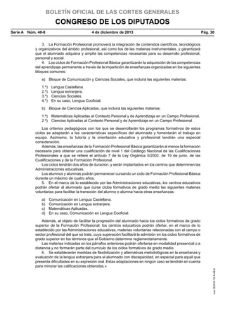 BOLETÍN OFICIAL DE LAS CORTES GENERALES

CONGRESO DE LOS DIPUTADOS
Serie A  Núm. 48-8	

4 de diciembre de 2013	

Pág. 30

3.  La Formación Profesional promoverá la integración de contenidos científicos, tecnológicos
y organizativos del ámbito profesional, así como los de las materias instrumentales, y garantizará
que el alumnado adquiera y amplíe las competencias necesarias para su desarrollo profesional,
personal y social.
4.  Los ciclos de Formación Profesional Básica garantizarán la adquisición de las competencias
del aprendizaje permanente a través de la impartición de enseñanzas organizadas en los siguientes
bloques comunes:
a)  Bloque de Comunicación y Ciencias Sociales, que incluirá las siguientes materias:
1.º) 
2.º) 
3.º) 
4.º) 

Lengua Castellana.
Lengua extranjera.
Ciencias Sociales.
En su caso, Lengua Cooficial.

b)  Bloque de Ciencias Aplicadas, que incluirá las siguientes materias:
1.º)  Matemáticas Aplicadas al Contexto Personal y de Aprendizaje en un Campo Profesional.
2.º)  Ciencias Aplicadas al Contexto Personal y de Aprendizaje en un Campo Profesional.
Los criterios pedagógicos con los que se desarrollarán los programas formativos de estos
ciclos se adaptarán a las características específicas del alumnado y fomentarán el trabajo en
equipo. Asimismo, la tutoría y la orientación educativa y profesional tendrán una especial
consideración.
Además, las enseñanzas de la Formación Profesional Básica garantizarán al menos la formación
necesaria para obtener una cualificación de nivel 1 del Catálogo Nacional de las Cualificaciones
Profesionales a que se refiere el artículo 7 de la Ley Orgánica 5/2002, de 19 de junio, de las
Cualificaciones y de la Formación Profesional.
Los ciclos tendrán dos años de duración, y serán implantados en los centros que determinen las
Administraciones educativas.
Los alumnos y alumnas podrán permanecer cursando un ciclo de Formación Profesional Básica
durante un máximo de cuatro años.
5.  En el marco de lo establecido por las Administraciones educativas, los centros educativos
podrán ofertar al alumnado que curse ciclos formativos de grado medio las siguientes materias
voluntarias para facilitar la transición del alumno o alumna hacia otras enseñanzas:
Comunicación en Lengua Castellana.
Comunicación en Lengua extranjera.
Matemáticas Aplicadas.
En su caso, Comunicación en Lengua Cooficial.

Además, al objeto de facilitar la progresión del alumnado hacia los ciclos formativos de grado
superior de la Formación Profesional, los centros educativos podrán ofertar, en el marco de lo
establecido por las Administraciones educativas, materias voluntarias relacionadas con el campo o
sector profesional del que se trate, cuya superación facilitará la admisión en los ciclos formativos de
grado superior en los términos que el Gobierno determine reglamentariamente.
Las materias indicadas en los párrafos anteriores podrán ofertarse en modalidad presencial o a
distancia y no formarán parte del currículo de los ciclos formativos de grado medio.
6.  Se establecerán medidas de flexibilización y alternativas metodológicas en la enseñanza y
evaluación de la lengua extranjera para el alumnado con discapacidad, en especial para aquél que
presenta dificultades en su expresión oral. Estas adaptaciones en ningún caso se tendrán en cuenta
para minorar las calificaciones obtenidas.»

cve: BOCG-10-A-48-8

a) 
b) 
c) 
d) 

 