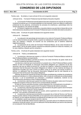 BOLETÍN OFICIAL DE LAS CORTES GENERALES

CONGRESO DE LOS DIPUTADOS
Serie A  Núm. 48-8	

4 de diciembre de 2013	

Pág. 31

Treinta y seis.  Se añade un nuevo artículo 42 bis con la siguiente redacción:
«Artículo 42 bis.  Formación Profesional dual del Sistema Educativo Español.
1.  La Formación Profesional dual del Sistema Educativo Español es el conjunto de acciones e
iniciativas formativas que, en corresponsabilidad con las empresas, tienen por objeto la cualificación
profesional de las personas, armonizando los procesos de enseñanza y aprendizaje entre los
centros educativos y los centros de trabajo.
2.  El Gobierno regulará las condiciones y requisitos básicos que permitan el desarrollo por las
Administraciones educativas de la Formación Profesional dual en el ámbito del sistema educativo.»
Treinta y siete.  El artículo 43 queda redactado de la siguiente manera:
«Artículo 43.  Evaluación.
1.  La evaluación del aprendizaje del alumnado en los ciclos de Formación Profesional Básica
y en los ciclos formativos de grado medio y superior se realizará por módulos profesionales y, en su
caso, por materias o bloques, de acuerdo con las condiciones que el Gobierno determine
reglamentariamente.
2.  La superación de los ciclos de Formación Profesional Básica, de los ciclos formativos de
grado medio y de los de grado superior requerirá la evaluación positiva en todos los módulos y en
su caso materias y bloques que los componen.»
Treinta y ocho.  El artículo 44 queda redactado de la siguiente manera:

1.  Los alumnos y alumnas que superen un ciclo de Formación Profesional Básica recibirán el
título Profesional Básico correspondiente.
El título Profesional Básico permitirá el acceso a los ciclos formativos de grado medio de la
Formación Profesional del sistema educativo.
Los alumnos y alumnas que se encuentren en posesión de un título Profesional Básico podrán
obtener el título de Graduado en Educación Secundaria Obligatoria por cualquiera de las dos
opciones a las que se refiere el artículo 29.1 de esta Ley Orgánica, mediante la superación de la
evaluación final de Educación Secundaria Obligatoria en relación con las materias del bloque de
asignaturas troncales que como mínimo se deban cursar en la opción que escoja el alumno o
alumna. La calificación final de Educación Secundaria Obligatoria será la nota obtenida en la
evaluación final de Educación Secundaria Obligatoria.
Además, las personas mayores de 22 años que tengan acreditadas las unidades de competencia
profesional incluidas en un título profesional básico, bien a través de certificados de profesionalidad
de nivel 1 o por el procedimiento de evaluación y acreditación establecido, recibirán de las
Administraciones educativas el título Profesional Básico.
2.  Los alumnos y alumnas que superen los ciclos formativos de grado medio de la Formación
Profesional recibirán el título de Técnico de la correspondiente profesión.
El título de Técnico permitirá el acceso, previa superación de un procedimiento de admisión, a
los ciclos formativos de grado superior de la Formación Profesional del sistema educativo.
3.  Los alumnos y alumnas que superen los ciclos formativos de grado superior de la Formación
Profesional obtendrán el título de Técnico Superior.
El título de Técnico Superior permitirá el acceso, previa superación de un procedimiento de
admisión, a los estudios universitarios de grado.
4.  Los alumnos y alumnas que se encuentren en posesión de un título de Técnico o de Técnico
Superior podrán obtener el título de Bachiller por la superación de la evaluación final de Bachillerato
en relación con las materias del bloque de asignaturas troncales que como mínimo se deban cursar
en la modalidad y opción que escoja el alumno o alumna.
En el título de Bachiller deberá hacerse referencia a que dicho título se ha obtenido de la forma
indicada en el párrafo anterior, así como la calificación final de Bachillerato que será la nota obtenida
en la evaluación final de Bachillerato.

cve: BOCG-10-A-48-8

«Artículo 44.  Títulos y convalidaciones.

 