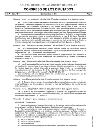 BOLETÍN OFICIAL DE LAS CORTES GENERALES

CONGRESO DE LOS DIPUTADOS
Serie A  Núm. 48-8	

4 de diciembre de 2013	

Pág. 33

Cuarenta y cinco.  Los apartados 3 y 4 del artículo 57 quedan redactados de la siguiente manera:
«3.  Los estudios superiores de Artes Plásticas, entre los que se incluyen los estudios superiores
de cerámica y los estudios superiores del vidrio, conducirán al título Superior de Artes Plásticas en
la especialidad que corresponda, que queda incluido a todos los efectos en el nivel 2 del Marco
Español de Cualificaciones para la Educación Superior y será equivalente al título universitario de
grado. Siempre que la normativa aplicable exija estar en posesión del título universitario de Grado,
se entenderá que cumple este requisito quien esté en posesión del título Superior de Artes Plásticas.
4.  Los estudios superiores de Diseño conducirán al título Superior de Diseño, en la especialidad
que corresponda, que queda incluido a todos los efectos en el nivel 2 del Marco Español de
Cualificaciones para la Educación Superior y será equivalente al título universitario de grado.
Siempre que la normativa aplicable exija estar en posesión del título universitario de Grado, se
entenderá que cumple este requisito quien esté en posesión del título Superior de Diseño.»
Cuarenta y seis.  Se añaden dos nuevos apartados 7 y 8 al artículo 58, con la siguiente redacción:
«7.  Las Administraciones educativas podrán adscribir centros de Enseñanzas Artísticas
Superiores mediante convenio a las Universidades, según lo indicado en el artículo 11 de la Ley
Orgánica 6/2001, de 21 de diciembre, de Universidades.
8.  Las Administraciones educativas podrán establecer procedimientos para favorecer la
autonomía y facilitar la organización y gestión de los Conservatorios y Escuelas Superiores de
Enseñanzas Artísticas.»
Cuarenta y siete.  El apartado 1 del artículo 59 queda redactado de la siguiente manera:
«1.  Las Enseñanzas de Idiomas tienen por objeto capacitar al alumnado para el uso adecuado
de los diferentes idiomas, fuera de las etapas ordinarias del sistema educativo, y se organizan en
los niveles siguientes: básico, intermedio y avanzado. Estos niveles se corresponderán,
respectivamente, con los niveles A, B y C del Marco Común Europeo de Referencia para las
Lenguas, que se subdividen en los niveles A1, A2, B1, B2, C1 y C2.
Las enseñanzas del nivel básico tendrán las características y la organización que las
Administraciones educativas determinen.»
Cuarenta y ocho. El apartado 1 del artículo 62 queda redactado de la siguiente manera:
«1.  El Gobierno determinará, previa consulta a las Comunidades Autónomas, las equivalencias
entre los títulos de las Enseñanzas de Idiomas y el resto de los títulos de las enseñanzas del
sistema educativo.»
Cuarenta y nueve.  El apartado 4 del artículo 63 queda redactado de la siguiente manera:
«4.  El currículo de las Enseñanzas Deportivas se ajustará a las exigencias derivadas del
Sistema Nacional de Cualificaciones y Formación Profesional y a lo establecido en el apartado 3 del
artículo 6 bis de la presente Ley Orgánica.»
Cincuenta.  El artículo 64 queda redactado de la siguiente manera:
1.  Las enseñanzas deportivas se estructurarán en dos grados, grado medio y grado superior,
y podrán estar referidas al Catálogo Nacional de Cualificaciones Profesionales.
2.  Para acceder al grado medio será necesario estar en posesión del título de Graduado en
Educación Secundaria Obligatoria en la opción de enseñanzas aplicadas o en la de enseñanzas
académicas. Para acceder al grado superior será necesario estar en posesión del título de Técnico
deportivo, en la modalidad o especialidad deportiva que se determine por vía reglamentaria, y
además de, al menos, uno de los siguientes títulos:
a) 
b) 
c) 
d) 

Título de Bachiller.
Título de Técnico Superior.
Título universitario.
Certificado acreditativo de haber superado todas las materias del Bachillerato.

cve: BOCG-10-A-48-8

«Artículo 64.  Organización.

 