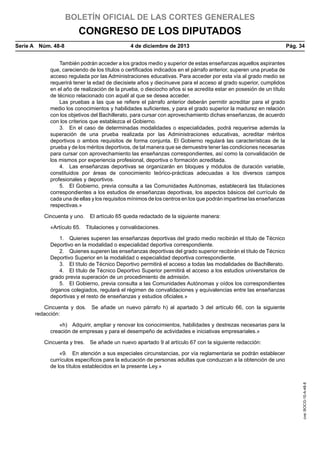 BOLETÍN OFICIAL DE LAS CORTES GENERALES

CONGRESO DE LOS DIPUTADOS
Serie A  Núm. 48-8	

4 de diciembre de 2013	

Pág. 34

También podrán acceder a los grados medio y superior de estas enseñanzas aquellos aspirantes
que, careciendo de los títulos o certificados indicados en el párrafo anterior, superen una prueba de
acceso regulada por las Administraciones educativas. Para acceder por esta vía al grado medio se
requerirá tener la edad de diecisiete años y diecinueve para el acceso al grado superior, cumplidos
en el año de realización de la prueba, o dieciocho años si se acredita estar en posesión de un título
de técnico relacionado con aquél al que se desea acceder.
Las pruebas a las que se refiere el párrafo anterior deberán permitir acreditar para el grado
medio los conocimientos y habilidades suficientes, y para el grado superior la madurez en relación
con los objetivos del Bachillerato, para cursar con aprovechamiento dichas enseñanzas, de acuerdo
con los criterios que establezca el Gobierno.
3.  En el caso de determinadas modalidades o especialidades, podrá requerirse además la
superación de una prueba realizada por las Administraciones educativas, acreditar méritos
deportivos o ambos requisitos de forma conjunta. El Gobierno regulará las características de la
prueba y de los méritos deportivos, de tal manera que se demuestre tener las condiciones necesarias
para cursar con aprovechamiento las enseñanzas correspondientes, así como la convalidación de
los mismos por experiencia profesional, deportiva o formación acreditada.
4.  Las enseñanzas deportivas se organizarán en bloques y módulos de duración variable,
constituidos por áreas de conocimiento teórico-prácticas adecuadas a los diversos campos
profesionales y deportivos.
5.  El Gobierno, previa consulta a las Comunidades Autónomas, establecerá las titulaciones
correspondientes a los estudios de enseñanzas deportivas, los aspectos básicos del currículo de
cada una de ellas y los requisitos mínimos de los centros en los que podrán impartirse las enseñanzas
respectivas.»
Cincuenta y uno.  El artículo 65 queda redactado de la siguiente manera:
«Artículo 65.  Titulaciones y convalidaciones.
1.  Quienes superen las enseñanzas deportivas del grado medio recibirán el título de Técnico
Deportivo en la modalidad o especialidad deportiva correspondiente.
2.  Quienes superen las enseñanzas deportivas del grado superior recibirán el título de Técnico
Deportivo Superior en la modalidad o especialidad deportiva correspondiente.
3.  El título de Técnico Deportivo permitirá el acceso a todas las modalidades de Bachillerato.
4.  El título de Técnico Deportivo Superior permitirá el acceso a los estudios universitarios de
grado previa superación de un procedimiento de admisión.
5.  El Gobierno, previa consulta a las Comunidades Autónomas y oídos los correspondientes
órganos colegiados, regulará el régimen de convalidaciones y equivalencias entre las enseñanzas
deportivas y el resto de enseñanzas y estudios oficiales.»
Cincuenta y dos.  Se añade un nuevo párrafo h) al apartado 3 del artículo 66, con la siguiente
redacción:
«h)  Adquirir, ampliar y renovar los conocimientos, habilidades y destrezas necesarias para la
creación de empresas y para el desempeño de actividades e iniciativas empresariales.»
Cincuenta y tres.  Se añade un nuevo apartado 9 al artículo 67 con la siguiente redacción:

cve: BOCG-10-A-48-8

«9.  En atención a sus especiales circunstancias, por vía reglamentaria se podrán establecer
currículos específicos para la educación de personas adultas que conduzcan a la obtención de uno
de los títulos establecidos en la presente Ley.»

 