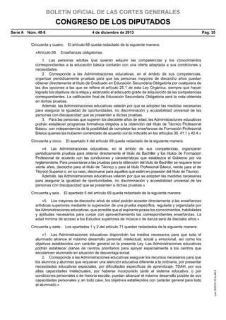 BOLETÍN OFICIAL DE LAS CORTES GENERALES

CONGRESO DE LOS DIPUTADOS
Serie A  Núm. 48-8	

4 de diciembre de 2013	

Pág. 35

Cincuenta y cuatro.  El artículo 68 queda redactado de la siguiente manera:
«Artículo 68.  Enseñanzas obligatorias.
1.  Las personas adultas que quieran adquirir las competencias y los conocimientos
correspondientes a la educación básica contarán con una oferta adaptada a sus condiciones y
necesidades.
2.  Corresponde a las Administraciones educativas, en el ámbito de sus competencias,
organizar periódicamente pruebas para que las personas mayores de dieciocho años puedan
obtener directamente el título de Graduado en Educación Secundaria Obligatoria por cualquiera de
las dos opciones a las que se refiere el artículo 25.1 de esta Ley Orgánica, siempre que hayan
logrado los objetivos de la etapa y alcanzado el adecuado grado de adquisición de las competencias
correspondientes. La calificación final de Educación Secundaria Obligatoria será la nota obtenida
en dichas pruebas.
Además, las Administraciones educativas velarán por que se adopten las medidas necesarias
para asegurar la igualdad de oportunidades, no discriminación y accesibilidad universal de las
personas con discapacidad que se presenten a dichas pruebas.
3.  Para las personas que superen los diecisiete años de edad, las Administraciones educativas
podrán establecer programas formativos dirigidos a la obtención del título de Técnico Profesional
Básico, con independencia de la posibilidad de completar las enseñanzas de Formación Profesional
Básica quienes las hubieran comenzado de acuerdo con lo indicado en los artículos 30, 41.1 y 42.4.»
Cincuenta y cinco.  El apartado 4 del artículo 69 queda redactado de la siguiente manera:
«4.  Las Administraciones educativas, en el ámbito de sus competencias, organizarán
periódicamente pruebas para obtener directamente el título de Bachiller y los títulos de Formación
Profesional de acuerdo con las condiciones y características que establezca el Gobierno por vía
reglamentaria. Para presentarse a las pruebas para la obtención del título de Bachiller se requiere tener
veinte años, dieciocho para el título de Técnico y para el título Profesional Básico, veinte para el de
Técnico Superior o, en su caso, diecinueve para aquéllos que estén en posesión del título de Técnico.
Además, las Administraciones educativas velarán por que se adopten las medidas necesarias
para asegurar la igualdad de oportunidades, no discriminación y accesibilidad universal de las
personas con discapacidad que se presenten a dichas pruebas.»
Cincuenta y seis.  El apartado 5 del artículo 69 queda redactado de la siguiente manera:
«5.  Los mayores de dieciocho años de edad podrán acceder directamente a las enseñanzas
artísticas superiores mediante la superación de una prueba específica, regulada y organizada por
las Administraciones educativas, que acredite que el aspirante posee los conocimientos, habilidades
y aptitudes necesarios para cursar con aprovechamiento las correspondientes enseñanzas. La
edad mínima de acceso a los Estudios superiores de música o de danza será de dieciséis años.»

«1.  Las Administraciones educativas dispondrán los medios necesarios para que todo el
alumnado alcance el máximo desarrollo personal, intelectual, social y emocional, así como los
objetivos establecidos con carácter general en la presente Ley. Las Administraciones educativas
podrán establecer planes de centros prioritarios para apoyar especialmente a los centros que
escolaricen alumnado en situación de desventaja social.
2.  Corresponde a las Administraciones educativas asegurar los recursos necesarios para que
los alumnos y alumnas que requieran una atención educativa diferente a la ordinaria, por presentar
necesidades educativas especiales, por dificultades específicas de aprendizaje, TDAH, por sus
altas capacidades intelectuales, por haberse incorporado tarde al sistema educativo, o por
condiciones personales o de historia escolar, puedan alcanzar el máximo desarrollo posible de sus
capacidades personales y, en todo caso, los objetivos establecidos con carácter general para todo
el alumnado.»

cve: BOCG-10-A-48-8

Cincuenta y siete.  Los apartados 1 y 2 del artículo 71 quedan redactados de la siguiente manera:

 