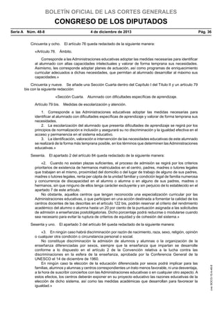 BOLETÍN OFICIAL DE LAS CORTES GENERALES

CONGRESO DE LOS DIPUTADOS
Serie A  Núm. 48-8	

4 de diciembre de 2013	

Pág. 36

Cincuenta y ocho.  El artículo 76 queda redactado de la siguiente manera:
«Artículo 76.  Ámbito.
Corresponde a las Administraciones educativas adoptar las medidas necesarias para identificar
al alumnado con altas capacidades intelectuales y valorar de forma temprana sus necesidades.
Asimismo, les corresponde adoptar planes de actuación, así como programas de enriquecimiento
curricular adecuados a dichas necesidades, que permitan al alumnado desarrollar al máximo sus
capacidades.»
Cincuenta y nueve.  Se añade una Sección Cuarta dentro del Capítulo I del Título II y un artículo 79
bis con la siguiente redacción:
«Sección Cuarta.  Alumnado con dificultades específicas de aprendizaje.
Artículo 79 bis.  Medidas de escolarización y atención.
1.  Corresponde a las Administraciones educativas adoptar las medidas necesarias para
identificar al alumnado con dificultades específicas de aprendizaje y valorar de forma temprana sus
necesidades.
2.  La escolarización del alumnado que presenta dificultades de aprendizaje se regirá por los
principios de normalización e inclusión y asegurará su no discriminación y la igualdad efectiva en el
acceso y permanencia en el sistema educativo.
3.  La identificación, valoración e intervención de las necesidades educativas de este alumnado
se realizará de la forma más temprana posible, en los términos que determinen las Administraciones
educativas.»
Sesenta.  El apartado 2 del artículo 84 queda redactado de la siguiente manera:
«2.  Cuando no existan plazas suficientes, el proceso de admisión se regirá por los criterios
prioritarios de existencia de hermanos matriculados en el centro, padres, madres o tutores legales
que trabajen en el mismo, proximidad del domicilio o del lugar de trabajo de alguno de sus padres,
madres o tutores legales, renta per cápita de la unidad familiar y condición legal de familia numerosa
y concurrencia de discapacidad en el alumno o alumna o en alguno de sus padres, madres o
hermanos, sin que ninguno de ellos tenga carácter excluyente y sin perjuicio de lo establecido en el
apartado 7 de este artículo.
No obstante, aquellos centros que tengan reconocida una especialización curricular por las
Administraciones educativas, o que participen en una acción destinada a fomentar la calidad de los
centros docentes de las descritas en el artículo 122 bis, podrán reservar al criterio del rendimiento
académico del alumno o alumna hasta un 20 por ciento de la puntuación asignada a las solicitudes
de admisión a enseñanzas postobligatorias. Dicho porcentaje podrá reducirse o modularse cuando
sea necesario para evitar la ruptura de criterios de equidad y de cohesión del sistema.»

«3.  En ningún caso habrá discriminación por razón de nacimiento, raza, sexo, religión, opinión
o cualquier otra condición o circunstancia personal o social.
No constituye discriminación la admisión de alumnos y alumnas o la organización de la
enseñanza diferenciadas por sexos, siempre que la enseñanza que impartan se desarrolle
conforme a lo dispuesto en el artículo 2 de la Convención relativa a la lucha contra las
discriminaciones en la esfera de la enseñanza, aprobada por la Conferencia General de la
UNESCO el 14 de diciembre de 1960.
En ningún caso la elección de la educación diferenciada por sexos podrá implicar para las
familias, alumnos y alumnas y centros correspondientes un trato menos favorable, ni una desventaja,
a la hora de suscribir conciertos con las Administraciones educativas o en cualquier otro aspecto. A
estos efectos, los centros deberán exponer en su proyecto educativo las razones educativas de la
elección de dicho sistema, así como las medidas académicas que desarrollan para favorecer la
igualdad.»

cve: BOCG-10-A-48-8

Sesenta y uno.  El apartado 3 del artículo 84 queda redactado de la siguiente manera:

 