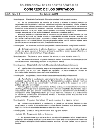 BOLETÍN OFICIAL DE LAS CORTES GENERALES

CONGRESO DE LOS DIPUTADOS
Serie A  Núm. 48-8	

4 de diciembre de 2013	

Pág. 37

Sesenta y dos.  El apartado 7 del artículo 84 queda redactado de la siguiente manera:
«7.  En los procedimientos de admisión de alumnos y alumnas en centros públicos que
impartan Educación Primaria, Educación Secundaria Obligatoria o Bachillerato, cuando no existan
plazas suficientes, tendrán prioridad aquellos alumnos y alumnas que procedan de los centros de
Educación Infantil, Educación Primaria o Educación Secundaria Obligatoria, respectivamente, que
tengan adscritos. En el caso de los centros privados concertados se seguirá un procedimiento
análogo, siempre que dichas enseñanzas estén sostenidas con fondos públicos.
Asimismo, tendrán prioridad en el área de escolarización que corresponda al domicilio o al lugar
de trabajo de alguno de sus padres, madres o tutores legales aquellos alumnos y alumnas cuya
escolarización en centros públicos y privados concertados venga motivada por traslado de la unidad
familiar debido a la movilidad forzosa de cualquiera de los padres, madres o tutores legales, o a un
cambio de residencia derivado de actos de violencia de género.»
Sesenta y tres.  Se modifica la redacción del apartado 2 del artículo 85 en los siguientes términos:
«2.  En los procedimientos de admisión de alumnos y alumnas a los ciclos formativos de grado
medio o de grado superior de formación profesional, cuando no existan plazas suficientes, se
atenderá a lo dispuesto en el artículo 41 de esta Ley.»
Sesenta y cuatro.  Se añade un nuevo apartado 4 al artículo 85 con la siguiente redacción:
«4.  En la oferta a distancia, se podrán establecer criterios específicos adicionales en relación
con las situaciones personales y laborales de las personas adultas.»
Sesenta y cinco.  El apartado 3 del artículo 86 queda redactado de la siguiente manera:
«3.  Las familias podrán presentar al centro en que deseen escolarizar a sus hijos las solicitudes
de admisión, que, en todo caso, deberán ser tramitadas. Los centros docentes deberán ser
informados de las solicitudes de admisión que les afecten.»
Sesenta y seis.  El apartado 2 del artículo 87 queda redactado de la siguiente manera:
«2.  Para facilitar la escolarización y garantizar el derecho a la educación del alumnado con
necesidad específica de apoyo educativo, las Administraciones educativas deberán reservarle
hasta el final del período de preinscripción y matrícula una parte de las plazas de los centros
públicos y privados concertados.
Asimismo, podrán autorizar un incremento de hasta un diez por ciento del número máximo de
alumnos y alumnas por aula en los centros públicos y privados concertados de una misma área de
escolarización, bien para atender necesidades inmediatas de escolarización del alumnado de
incorporación tardía, bien por necesidades que vengan motivadas por traslado de la unidad familiar
en período de escolarización extraordinaria debido a la movilidad forzosa de cualquiera de los
padres, madres o tutores legales.»
Sesenta y siete.  El apartado 4 del artículo 107 queda redactado de la siguiente manera:
«4.  Corresponde al Gobierno la regulación y la gestión de los centros docentes públicos
españoles en el exterior, a cuyos efectos podrá dictar normas singulares en la aplicación de esta
Ley a dichos centros en atención a sus especiales circunstancias.»
Sesenta y ocho.  El artículo 109 queda redactado de la siguiente manera:

1.  En la programación de la oferta de plazas, las Administraciones educativas armonizarán las
exigencias derivadas de la obligación que tienen los poderes públicos de garantizar el derecho de
todos a la educación y los derechos individuales de alumnos y alumnas, padres, madres y tutores
legales.

cve: BOCG-10-A-48-8

«Artículo 109.  Programación de la red de centros.

 