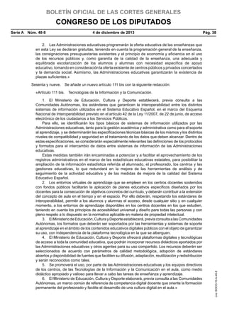 BOLETÍN OFICIAL DE LAS CORTES GENERALES

CONGRESO DE LOS DIPUTADOS
Serie A  Núm. 48-8	

4 de diciembre de 2013	

Pág. 38

2.  Las Administraciones educativas programarán la oferta educativa de las enseñanzas que
en esta Ley se declaran gratuitas, teniendo en cuenta la programación general de la enseñanza,
las consignaciones presupuestarias existentes y el principio de economía y eficiencia en el uso
de los recursos públicos y, como garantía de la calidad de la enseñanza, una adecuada y
equilibrada escolarización de los alumnos y alumnas con necesidad específica de apoyo
educativo, tomando en consideración la oferta existente de centros públicos y privados concertados
y la demanda social. Asimismo, las Administraciones educativas garantizarán la existencia de
plazas suficientes.»
Sesenta y nueve.  Se añade un nuevo artículo 111 bis con la siguiente redacción:

1.  El Ministerio de Educación, Cultura y Deporte establecerá, previa consulta a las
Comunidades Autónomas, los estándares que garanticen la interoperabilidad entre los distintos
sistemas de información utilizados en el Sistema Educativo Español, en el marco del Esquema
Nacional de Interoperabilidad previsto en el artículo 42 de la Ley 11/2007, de 22 de junio, de acceso
electrónico de los ciudadanos a los Servicios Públicos.
Para ello, se identificarán los tipos básicos de sistemas de información utilizados por las
Administraciones educativas, tanto para la gestión académica y administrativa como para el soporte
al aprendizaje, y se determinarán las especificaciones técnicas básicas de los mismos y los distintos
niveles de compatibilidad y seguridad en el tratamiento de los datos que deben alcanzar. Dentro de
estas especificaciones, se considerarán especialmente relevantes las definiciones de los protocolos
y formatos para el intercambio de datos entre sistemas de información de las Administraciones
educativas.
Estas medidas también irán encaminadas a potenciar y a facilitar el aprovechamiento de los
registros administrativos en el marco de las estadísticas educativas estatales, para posibilitar la
ampliación de la información estadística referida al alumnado, el profesorado, los centros y las
gestiones educativas, lo que redundará en la mejora de las herramientas de análisis y de
seguimiento de la actividad educativa y de las medidas de mejora de la calidad del Sistema
Educativo Español.
2.  Los entornos virtuales de aprendizaje que se empleen en los centros docentes sostenidos
con fondos públicos facilitarán la aplicación de planes educativos específicos diseñados por los
docentes para la consecución de objetivos concretos del currículo, y deberán contribuir a la extensión
del concepto de aula en el tiempo y en el espacio. Por ello deberán, respetando los estándares de
interoperabilidad, permitir a los alumnos y alumnas el acceso, desde cualquier sitio y en cualquier
momento, a los entornos de aprendizaje disponibles en los centros docentes en los que estudien,
teniendo en cuenta los principios de accesibilidad universal y diseño para todas las personas y con
pleno respeto a lo dispuesto en la normativa aplicable en materia de propiedad intelectual.
3.  El Ministerio de Educación, Cultura y Deporte establecerá, previa consulta a las Comunidades
Autónomas, los formatos que deberán ser soportados por las herramientas y sistemas de soporte
al aprendizaje en el ámbito de los contenidos educativos digitales públicos con el objeto de garantizar
su uso, con independencia de la plataforma tecnológica en la que se alberguen.
4.  El Ministerio de Educación, Cultura y Deporte ofrecerá plataformas digitales y tecnológicas
de acceso a toda la comunidad educativa, que podrán incorporar recursos didácticos aportados por
las Administraciones educativas y otros agentes para su uso compartido. Los recursos deberán ser
seleccionados de acuerdo con parámetros de calidad metodológica, adopción de estándares
abiertos y disponibilidad de fuentes que faciliten su difusión, adaptación, reutilización y redistribución
y serán reconocidos como tales.
5.  Se promoverá el uso, por parte de las Administraciones educativas y los equipos directivos
de los centros, de las Tecnologías de la Información y la Comunicación en el aula, como medio
didáctico apropiado y valioso para llevar a cabo las tareas de enseñanza y aprendizaje.
6.  El Ministerio de Educación, Cultura y Deporte elaborará, previa consulta a las Comunidades
Autónomas, un marco común de referencia de competencia digital docente que oriente la formación
permanente del profesorado y facilite el desarrollo de una cultura digital en el aula.»

cve: BOCG-10-A-48-8

«Artículo 111 bis.  Tecnologías de la Información y la Comunicación.

 