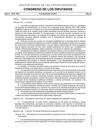 BOLETÍN OFICIAL DE LAS CORTES GENERALES

CONGRESO DE LOS DIPUTADOS
Serie A  Núm. 48-8	

4 de diciembre de 2013	

Pág. 39

Setenta.  El artículo 116 queda redactado de la siguiente manera:
«Artículo 116.  Conciertos.
1.  Los centros privados que ofrezcan enseñanzas declaradas gratuitas en esta Ley y satisfagan
necesidades de escolarización, en el marco de lo dispuesto en los artículos 108 y 109, podrán
acogerse al régimen de conciertos en los términos legalmente establecidos, sin que la elección de
centro por razón de su carácter propio pueda representar para las familias, alumnos y alumnas y
centros un trato menos favorable, ni una desventaja, a la hora de suscribir conciertos con las
Administraciones educativas o en cualquier otro aspecto. Los centros que accedan al régimen de
concertación educativa deberán formalizar con la Administración educativa que proceda el
correspondiente concierto.
2.  Entre los centros que cumplan los requisitos establecidos en el apartado anterior, tendrán
preferencia para acogerse al régimen de conciertos aquéllos que atiendan a poblaciones escolares
de condiciones económicas desfavorables o los que realicen experiencias de interés pedagógico
para el sistema educativo. En todo caso, tendrán preferencia los centros que, cumpliendo los
criterios anteriormente señalados, estén constituidos y funcionen en régimen de cooperativa.
3.  Corresponde al Gobierno establecer los aspectos básicos a los que deben someterse los
conciertos. Estos aspectos se referirán al cumplimiento de los requisitos previstos en la Ley Orgánica
8/1985, de 3 de julio, del Derecho a la Educación y en las normas que le sean de aplicación de la
presente Ley; a la tramitación de la solicitud, la duración máxima del concierto y las causas de
extinción; a las obligaciones de la titularidad del centro concertado y de la Administración educativa;
al sometimiento del concierto al derecho administrativo; a las singularidades del régimen del
profesorado sin relación laboral; a la constitución del Consejo Escolar del centro al que se otorga el
concierto y a la designación del director.
En concreto, el concierto educativo tendrá una duración mínima de seis años en el caso de
Educación Primaria, y de cuatro años en el resto de los casos.
4.  Corresponde a las Comunidades Autónomas dictar las normas necesarias para el desarrollo
del régimen de conciertos educativos, de acuerdo con lo previsto en el presente artículo y en el
marco de lo dispuesto en los artículos 108 y 109. El concierto establecerá los derechos y obligaciones
recíprocas en cuanto a régimen económico, duración, prórroga y extinción del mismo, número de
unidades escolares concertadas, rendición de cuentas, planes de actuación y adopción de medidas
en función de los resultados académicos obtenidos, y demás condiciones, con sujeción a las
disposiciones reguladoras del régimen de conciertos.
5.  Los conciertos podrán afectar a varios centros, siempre que pertenezcan a un mismo titular.
6.  Las Administraciones educativas podrán concertar, con carácter preferente, los ciclos de
Formación Profesional Básica que, conforme a lo previsto en la presente Ley Orgánica, los centros
privados concertados impartan a su alumnado. Dichos conciertos tendrán carácter general.
7.  El concierto para las enseñanzas postobligatorias tendrá carácter singular.
8.  Las Administraciones educativas podrán convocar concursos públicos para la construcción
y gestión de centros concertados sobre suelo público dotacional.”
Setenta y uno.  El apartado 6 del artículo 117 queda redactado de la siguiente manera:
«6.  La Administración no podrá asumir alteraciones en los gastos de personal y costes
laborales del profesorado, derivadas de convenios colectivos que superen el porcentaje de
incremento global de las cantidades correspondientes a salarios a que hace referencia el apartado
3 de este artículo.»

«Artículo 119.  Participación en el funcionamiento y el gobierno de los centros públicos y privados
concertados.
1.  Las Administraciones educativas garantizarán la intervención de la comunidad educativa en
el control y gestión de los centros sostenidos con fondos públicos a través del Consejo Escolar.

cve: BOCG-10-A-48-8

Setenta y dos.  El artículo 119 queda redactado de la siguiente manera:

 