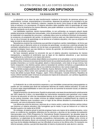 BOLETÍN OFICIAL DE LAS CORTES GENERALES

CONGRESO DE LOS DIPUTADOS
Serie A  Núm. 48-8	

4 de diciembre de 2013	

Pág. 4

La educación es la clave de esta transformación mediante la formación de personas activas con
autoconfianza, curiosas, emprendedoras e innovadoras, deseosas de participar en la sociedad a la que
pertenecen, de crear valor individual y colectivo, capaces de asumir como propio el valor del equilibrio
entre el esfuerzo y la recompensa. El sistema educativo debe posibilitar tanto el aprendizaje de cosas
distintas como la enseñanza de manera diferente, para poder satisfacer a unos alumnos y alumnas, que
han ido cambiando con la sociedad.
Las habilidades cognitivas, siendo imprescindibles, no son suficientes; es necesario adquirir desde
edades tempranas competencias transversales, como el pensamiento crítico, la gestión de la diversidad,
la creatividad o la capacidad de comunicar, y actitudes clave como la confianza individual, el entusiasmo,
la constancia y la aceptación del cambio. La educación inicial es cada vez más determinante por cuanto
hoy en día el proceso de aprendizaje no se termina en el sistema educativo, sino que se proyecta a lo
largo de toda la vida de la persona.
Necesitamos propiciar las condiciones que permitan el oportuno cambio metodológico, de forma que
el alumnado sea un elemento activo en el proceso de aprendizaje. Los alumnos y alumnas actuales han
cambiado radicalmente en relación con los de hace una generación. La globalización y el impacto de las
nuevas tecnologías hacen que sea distinta su manera de aprender, de comunicarse, de concentrar su
atención o de abordar una tarea.
Se hace necesario generar la convicción de que el sistema educativo recompensa de manera
transparente y equitativa el rendimiento que se logre en los objetivos educativos, y que reconoce
especialmente su contribución a la mejora del entorno.
Prácticamente todos los países desarrollados se encuentran en la actualidad, o se han encontrado en
los últimos años, inmersos en procesos de transformación de sus sistemas educativos. Las transformaciones
sociales inherentes a un mundo más global, abierto e interconectado, como éste en el que vivimos, han
hecho recapacitar a los distintos países sobre la necesidad de cambios normativos y programáticos de
mayor o menor envergadura para adecuar sus sistemas educativos a las nuevas exigencias.
En el ámbito europeo podemos citar a Finlandia, Suecia, Alemania, Austria, Francia, Italia, Dinamarca,
Polonia, Hungría y Reino Unido como ejemplos de países cuyos sistemas educativos están en revisión.
Fuera del ámbito europeo Brasil, Singapur, Japón, China (Shanghai), Canadá (Ontario), República de
Corea o EEUU también están inmersos en procesos de mejora de la educación, con cambios regulatorios
y planificaciones a medio y largo plazo.

La finalización de un ciclo económico expansivo y sus inevitables consecuencias presupuestarias no
pueden ser una coartada para eludir las necesarias reformas de nuestro sistema educativo. El costo de
no asumir estas responsabilidades no sería otro que el de ver aumentar la exclusión social y el deterioro
de la competitividad.
Desde la transición a la democracia, España ha alcanzado unas tasas de escolarización prácticamente
del 100% desde los 3 años y ha desarrollado los instrumentos necesarios para garantizar unos niveles
mínimos de educación al cubrir las necesidades básicas de los estudiantes y asegurar, para el conjunto
de los centros docentes, unos niveles mínimos de calidad mediante el establecimiento de criterios de
uniformidad. Debemos pues considerar como un logro de las últimas décadas la universalización de la
educación, así como la educación inclusiva.
Las diferencias entre los alumnos y alumnas de un mismo centro y entre los distintos centros indican
que tenemos un sistema educativo más homogéneo que la media, lo que se traduce en un índice de
equidad superior a la media de la OCDE.
Sin embargo, el sistema actual no permite progresar hacia una mejora de la calidad educativa, como
ponen en evidencia los resultados obtenidos por los alumnos y alumnas en las pruebas de evaluación
internacionales como PISA (Programme for International Student Assessment), las elevadas tasas de
abandono temprano de la educación y la formación, y el reducido número de estudiantes que alcanza la
excelencia. La objetividad de los estudios comparativos internacionales, que reflejan como mínimo el
estancamiento del sistema, llevan a la conclusión de que es necesaria una reforma del sistema educativo
que huya de los debates ideológicos que han dificultado el avance en los últimos años. Es necesaria una
reforma sensata, práctica, que permita desarrollar al máximo el potencial de cada alumno o alumna.

cve: BOCG-10-A-48-8

V

 