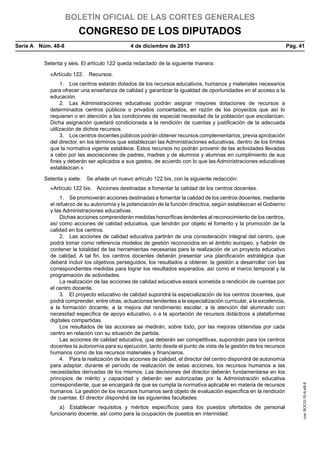 BOLETÍN OFICIAL DE LAS CORTES GENERALES

CONGRESO DE LOS DIPUTADOS
Serie A  Núm. 48-8	

4 de diciembre de 2013	

Pág. 41

Setenta y seis. El artículo 122 queda redactado de la siguiente manera:
«Artículo 122.  Recursos.
1.  Los centros estarán dotados de los recursos educativos, humanos y materiales necesarios
para ofrecer una enseñanza de calidad y garantizar la igualdad de oportunidades en el acceso a la
educación.
2.  Las Administraciones educativas podrán asignar mayores dotaciones de recursos a
determinados centros públicos o privados concertados, en razón de los proyectos que así lo
requieran o en atención a las condiciones de especial necesidad de la población que escolarizan.
Dicha asignación quedará condicionada a la rendición de cuentas y justificación de la adecuada
utilización de dichos recursos.
3.  Los centros docentes públicos podrán obtener recursos complementarios, previa aprobación
del director, en los términos que establezcan las Administraciones educativas, dentro de los límites
que la normativa vigente establece. Estos recursos no podrán provenir de las actividades llevadas
a cabo por las asociaciones de padres, madres y de alumnos y alumnas en cumplimiento de sus
fines y deberán ser aplicados a sus gastos, de acuerdo con lo que las Administraciones educativas
establezcan.»
Setenta y siete.  Se añade un nuevo artículo 122 bis, con la siguiente redacción:
1.  Se promoverán acciones destinadas a fomentar la calidad de los centros docentes, mediante
el refuerzo de su autonomía y la potenciación de la función directiva, según establezcan el Gobierno
y las Administraciones educativas.
Dichas acciones comprenderán medidas honoríficas tendentes al reconocimiento de los centros,
así como acciones de calidad educativa, que tendrán por objeto el fomento y la promoción de la
calidad en los centros.
2.  Las acciones de calidad educativa partirán de una consideración integral del centro, que
podrá tomar como referencia modelos de gestión reconocidos en el ámbito europeo, y habrán de
contener la totalidad de las herramientas necesarias para la realización de un proyecto educativo
de calidad. A tal fin, los centros docentes deberán presentar una planificación estratégica que
deberá incluir los objetivos perseguidos, los resultados a obtener, la gestión a desarrollar con las
correspondientes medidas para lograr los resultados esperados, así como el marco temporal y la
programación de actividades.
La realización de las acciones de calidad educativa estará sometida a rendición de cuentas por
el centro docente.
3.  El proyecto educativo de calidad supondrá la especialización de los centros docentes, que
podrá comprender, entre otras, actuaciones tendentes a la especialización curricular, a la excelencia,
a la formación docente, a la mejora del rendimiento escolar, a la atención del alumnado con
necesidad específica de apoyo educativo, o a la aportación de recursos didácticos a plataformas
digitales compartidas.
Los resultados de las acciones se medirán, sobre todo, por las mejoras obtenidas por cada
centro en relación con su situación de partida.
Las acciones de calidad educativa, que deberán ser competitivas, supondrán para los centros
docentes la autonomía para su ejecución, tanto desde el punto de vista de la gestión de los recursos
humanos como de los recursos materiales y financieros.
4.  Para la realización de las acciones de calidad, el director del centro dispondrá de autonomía
para adaptar, durante el período de realización de estas acciones, los recursos humanos a las
necesidades derivadas de los mismos. Las decisiones del director deberán fundamentarse en los
principios de mérito y capacidad y deberán ser autorizadas por la Administración educativa
correspondiente, que se encargará de que se cumpla la normativa aplicable en materia de recursos
humanos. La gestión de los recursos humanos será objeto de evaluación específica en la rendición
de cuentas. El director dispondrá de las siguientes facultades:
a)  Establecer requisitos y méritos específicos para los puestos ofertados de personal
funcionario docente, así como para la ocupación de puestos en interinidad.

cve: BOCG-10-A-48-8

«Artículo 122 bis.  Acciones destinadas a fomentar la calidad de los centros docentes.

 