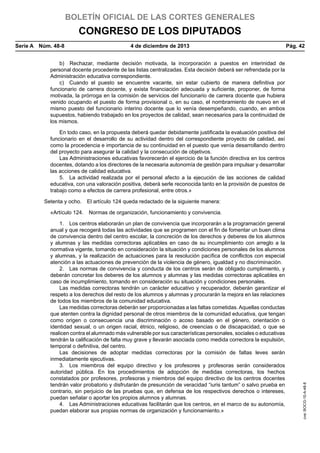 BOLETÍN OFICIAL DE LAS CORTES GENERALES

CONGRESO DE LOS DIPUTADOS
Serie A  Núm. 48-8	

4 de diciembre de 2013	

Pág. 42

b)  Rechazar, mediante decisión motivada, la incorporación a puestos en interinidad de
personal docente procedente de las listas centralizadas. Esta decisión deberá ser refrendada por la
Administración educativa correspondiente.
c)  Cuando el puesto se encuentre vacante, sin estar cubierto de manera definitiva por
funcionario de carrera docente, y exista financiación adecuada y suficiente, proponer, de forma
motivada, la prórroga en la comisión de servicios del funcionario de carrera docente que hubiera
venido ocupando el puesto de forma provisional o, en su caso, el nombramiento de nuevo en el
mismo puesto del funcionario interino docente que lo venía desempeñando, cuando, en ambos
supuestos, habiendo trabajado en los proyectos de calidad, sean necesarios para la continuidad de
los mismos.
En todo caso, en la propuesta deberá quedar debidamente justificada la evaluación positiva del
funcionario en el desarrollo de su actividad dentro del correspondiente proyecto de calidad, así
como la procedencia e importancia de su continuidad en el puesto que venía desarrollando dentro
del proyecto para asegurar la calidad y la consecución de objetivos.
Las Administraciones educativas favorecerán el ejercicio de la función directiva en los centros
docentes, dotando a los directores de la necesaria autonomía de gestión para impulsar y desarrollar
las acciones de calidad educativa.
5.  La actividad realizada por el personal afecto a la ejecución de las acciones de calidad
educativa, con una valoración positiva, deberá serle reconocida tanto en la provisión de puestos de
trabajo como a efectos de carrera profesional, entre otros.»
Setenta y ocho.  El artículo 124 queda redactado de la siguiente manera:

1.  Los centros elaborarán un plan de convivencia que incorporarán a la programación general
anual y que recogerá todas las actividades que se programen con el fin de fomentar un buen clima
de convivencia dentro del centro escolar, la concreción de los derechos y deberes de los alumnos
y alumnas y las medidas correctoras aplicables en caso de su incumplimiento con arreglo a la
normativa vigente, tomando en consideración la situación y condiciones personales de los alumnos
y alumnas, y la realización de actuaciones para la resolución pacífica de conflictos con especial
atención a las actuaciones de prevención de la violencia de género, igualdad y no discriminación.
2.  Las normas de convivencia y conducta de los centros serán de obligado cumplimiento, y
deberán concretar los deberes de los alumnos y alumnas y las medidas correctoras aplicables en
caso de incumplimiento, tomando en consideración su situación y condiciones personales.
Las medidas correctoras tendrán un carácter educativo y recuperador, deberán garantizar el
respeto a los derechos del resto de los alumnos y alumnas y procurarán la mejora en las relaciones
de todos los miembros de la comunidad educativa.
Las medidas correctoras deberán ser proporcionadas a las faltas cometidas. Aquellas conductas
que atenten contra la dignidad personal de otros miembros de la comunidad educativa, que tengan
como origen o consecuencia una discriminación o acoso basado en el género, orientación o
identidad sexual, o un origen racial, étnico, religioso, de creencias o de discapacidad, o que se
realicen contra el alumnado más vulnerable por sus características personales, sociales o educativas
tendrán la calificación de falta muy grave y llevarán asociada como medida correctora la expulsión,
temporal o definitiva, del centro.
Las decisiones de adoptar medidas correctoras por la comisión de faltas leves serán
inmediatamente ejecutivas.
3.  Los miembros del equipo directivo y los profesores y profesoras serán considerados
autoridad pública. En los procedimientos de adopción de medidas correctoras, los hechos
constatados por profesores, profesoras y miembros del equipo directivo de los centros docentes
tendrán valor probatorio y disfrutarán de presunción de veracidad “iuris tantum” o salvo prueba en
contrario, sin perjuicio de las pruebas que, en defensa de los respectivos derechos o intereses,
puedan señalar o aportar los propios alumnos y alumnas.
4.  Las Administraciones educativas facilitarán que los centros, en el marco de su autonomía,
puedan elaborar sus propias normas de organización y funcionamiento.»

cve: BOCG-10-A-48-8

«Artículo 124.  Normas de organización, funcionamiento y convivencia.

 