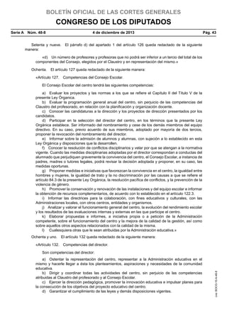 BOLETÍN OFICIAL DE LAS CORTES GENERALES

CONGRESO DE LOS DIPUTADOS
Serie A  Núm. 48-8	

4 de diciembre de 2013	

Pág. 43

Setenta y nueve.  El párrafo d) del apartado 1 del artículo 126 queda redactado de la siguiente
manera:
«d)  Un número de profesores y profesoras que no podrá ser inferior a un tercio del total de los
componentes del Consejo, elegidos por el Claustro y en representación del mismo.»
Ochenta.  El artículo 127 queda redactado de la siguiente manera:
«Artículo 127.  Competencias del Consejo Escolar.
El Consejo Escolar del centro tendrá las siguientes competencias:
a)  Evaluar los proyectos y las normas a los que se refiere el Capítulo II del Título V de la
presente Ley Órganica.
b)  Evaluar la programación general anual del centro, sin perjuicio de las competencias del
Claustro del profesorado, en relación con la planificación y organización docente.
c)  Conocer las candidaturas a la dirección y los proyectos de dirección presentados por los
candidatos.
d)  Participar en la selección del director del centro, en los términos que la presente Ley
Orgánica establece. Ser informado del nombramiento y cese de los demás miembros del equipo
directivo. En su caso, previo acuerdo de sus miembros, adoptado por mayoría de dos tercios,
proponer la revocación del nombramiento del director.
e)  Informar sobre la admisión de alumnos y alumnas, con sujeción a lo establecido en esta
Ley Orgánica y disposiciones que la desarrollen.
f)  Conocer la resolución de conflictos disciplinarios y velar por que se atengan a la normativa
vigente. Cuando las medidas disciplinarias adoptadas por el director correspondan a conductas del
alumnado que perjudiquen gravemente la convivencia del centro, el Consejo Escolar, a instancia de
padres, madres o tutores legales, podrá revisar la decisión adoptada y proponer, en su caso, las
medidas oportunas.
g)  Proponer medidas e iniciativas que favorezcan la convivencia en el centro, la igualdad entre
hombres y mujeres, la igualdad de trato y la no discriminación por las causas a que se refiere el
artículo 84.3 de la presente Ley Orgánica, la resolución pacífica de conflictos, y la prevención de la
violencia de género.
h)  Promover la conservación y renovación de las instalaciones y del equipo escolar e informar
la obtención de recursos complementarios, de acuerdo con lo establecido en el artículo 122.3.
i)  Informar las directrices para la colaboración, con fines educativos y culturales, con las
Administraciones locales, con otros centros, entidades y organismos.
j)  Analizar y valorar el funcionamiento general del centro, la evolución del rendimiento escolar
y los resultados de las evaluaciones internas y externas en las que participe el centro.
k)  Elaborar propuestas e informes, a iniciativa propia o a petición de la Administración
competente, sobre el funcionamiento del centro y la mejora de la calidad de la gestión, así como
sobre aquellos otros aspectos relacionados con la calidad de la misma.
l)   Cualesquiera otras que le sean atribuidas por la Administración educativa.»
Ochenta y uno.  El artículo 132 queda redactado de la siguiente manera:
«Artículo 132.  Competencias del director.
a)  Ostentar la representación del centro, representar a la Administración educativa en el
mismo y hacerle llegar a ésta los planteamientos, aspiraciones y necesidades de la comunidad
educativa.
b)  Dirigir y coordinar todas las actividades del centro, sin perjuicio de las competencias
atribuidas al Claustro del profesorado y al Consejo Escolar.
c)  Ejercer la dirección pedagógica, promover la innovación educativa e impulsar planes para
la consecución de los objetivos del proyecto educativo del centro.
d)  Garantizar el cumplimiento de las leyes y demás disposiciones vigentes.

cve: BOCG-10-A-48-8

Son competencias del director:

 