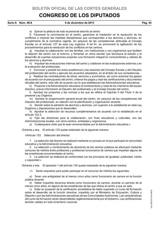 BOLETÍN OFICIAL DE LAS CORTES GENERALES

CONGRESO DE LOS DIPUTADOS
Serie A  Núm. 48-8	

4 de diciembre de 2013	

Pág. 44

e)  Ejercer la jefatura de todo el personal adscrito al centro.
f)  Favorecer la convivencia en el centro, garantizar la mediación en la resolución de los
conflictos e imponer las medidas disciplinarias que correspondan a los alumnos y alumnas, en
cumplimiento de la normativa vigente, sin perjuicio de las competencias atribuidas al Consejo
Escolar en el artículo 127 de esta Ley orgánica. A tal fin, se promoverá la agilización de los
procedimientos para la resolución de los conflictos en los centros.
g)  Impulsar la colaboración con las familias, con instituciones y con organismos que faciliten
la relación del centro con el entorno, y fomentar un clima escolar que favorezca el estudio y el
desarrollo de cuantas actuaciones propicien una formación integral en conocimientos y valores de
los alumnos y alumnas.
h)  Impulsar las evaluaciones internas del centro y colaborar en las evaluaciones externas y en
la evaluación del profesorado.
i)  Convocar y presidir los actos académicos y las sesiones del Consejo Escolar y del Claustro
del profesorado del centro y ejecutar los acuerdos adoptados, en el ámbito de sus competencias.
j)  Realizar las contrataciones de obras, servicios y suministros, así como autorizar los gastos
de acuerdo con el presupuesto del centro, ordenar los pagos y visar las certificaciones y documentos
oficiales del centro, todo ello de acuerdo con lo que establezcan las Administraciones educativas.
k)  Proponer a la Administración educativa el nombramiento y cese de los miembros del equipo
directivo, previa información al Claustro del profesorado y al Consejo Escolar del centro.
l)  Aprobar los proyectos y las normas a los que se refiere el Capítulo II del Título V de la
presente Ley Orgánica.
m)  Aprobar la programación general anual del centro, sin perjuicio de las competencias del
Claustro del profesorado, en relación con la planificación y organización docente.
n)  Decidir sobre la admisión de alumnos y alumnas, con sujeción a lo establecido en esta Ley
Orgánica y disposiciones que la desarrollen.
ñ)  Aprobar la obtención de recursos complementarios de acuerdo con lo establecido en el
artículo 122.3.
o)  Fijar las directrices para la colaboración, con fines educativos y culturales, con las
Administraciones locales, con otros centros, entidades y organismos.
p)  Cualesquiera otras que le sean encomendadas por la Administración educativa.»
Ochenta y dos.  El artículo 133 queda redactado de la siguiente manera:
«Artículo 133.  Selección del director.
1.  La selección del director se realizará mediante un proceso en el que participen la comunidad
educativa y la Administración educativa.
2.  La selección y nombramiento de directores de los centros públicos se efectuará mediante
concurso de méritos entre profesores y profesoras funcionarios de carrera que impartan alguna de
las enseñanzas encomendadas al centro.
3.  La selección se realizará de conformidad con los principios de igualdad, publicidad, mérito
y capacidad.»
Ochenta y tres.  El apartado 1 del artículo 134 queda redactado de la siguiente manera:

a)  Tener una antigüedad de al menos cinco años como funcionario de carrera en la función
pública docente.
b)  Haber impartido docencia directa como funcionario de carrera, durante un período de al
menos cinco años, en alguna de las enseñanzas de las que ofrece el centro a que se opta.
c)  Estar en posesión de la certificación acreditativa de haber superado un curso de formación
sobre el desarrollo de la función directiva, impartido por el Ministerio de Educación, Cultura y
Deporte o por las Administraciones educativas de las Comunidades Autónomas. Las características
del curso de formación serán desarrolladas reglamentariamente por el Gobierno. Las certificaciones
tendrán validez en todo el territorio nacional.

cve: BOCG-10-A-48-8

«1.  Serán requisitos para poder participar en el concurso de méritos los siguientes:

 