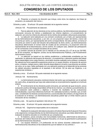 BOLETÍN OFICIAL DE LAS CORTES GENERALES

CONGRESO DE LOS DIPUTADOS
Serie A  Núm. 48-8	

4 de diciembre de 2013	

Pág. 45

d)  Presentar un proyecto de dirección que incluya, entre otros, los objetivos, las líneas de
actuación y la evaluación del mismo.»
Ochenta y cuatro.  El artículo 135 queda redactado de la siguiente manera:
«Artículo 135.  Procedimiento de selección.
1.  Para la selección de los directores en los centros públicos, las Administraciones educativas
convocarán concurso de méritos y establecerán los criterios objetivos y el procedimiento de
selección, así como los criterios de valoración de los méritos del candidato y del proyecto presentado.
2.  La selección será realizada por una comisión constituida, por un lado, por representantes
de las Administraciones educativas, y por otro, en una proporción mayor del treinta y menor del
cincuenta por ciento, por representantes del centro correspondiente. De estos últimos, al menos el
cincuenta por ciento lo serán del Claustro del profesorado de dicho centro. Las Administraciones
educativas determinarán el número total de vocales de las comisiones y la proporción entre los
representantes de la Administración y de los centros. En cualquier caso, deberán dar participación
en las comisiones a los Consejos Escolares de los centros.
La comisión actuará de acuerdo con lo indicado en los artículos 22 a 27 de la Ley 30/1992,
de 26 de noviembre, de Régimen Jurídico de las Administraciones Públicas y del Procedimiento
Administrativo Común.
3.  La selección se basará en los méritos académicos y profesionales acreditados por los
aspirantes, la valoración del proyecto de dirección, y la experiencia y valoración positiva del trabajo
previo desarrollado como cargo directivo y de la labor docente realizada como profesor o profesora.
Se valorará de forma especial la experiencia previa en un equipo directivo, la situación de servicio
activo, el destino, trabajo previo y labor docente desarrollada en el centro cuya dirección se solicita,
así como, en su caso, haber participado con una valoración positiva en el desarrollo de las acciones
de calidad educativa reguladas en el apartado 4 del artículo 122 de esta Ley Orgánica, o en
experiencias similares.»
Ochenta y cinco.  El artículo 136 queda redactado de la siguiente manera:
«Artículo 136.  Nombramiento.
1.  La Administración educativa nombrará director del centro que corresponda, por un período
de cuatro años, al aspirante que haya sido seleccionado en el procedimiento regulado en el artículo
anterior.
2.  El nombramiento de los directores podrá renovarse, por períodos de igual duración, previa
evaluación positiva del trabajo desarrollado al final de los mismos. Los criterios y procedimientos de
esta evaluación serán públicos y objetivos e incluirán los resultados de las evaluaciones
individualizadas, a que hace referencia el artículo 144, realizadas durante su mandato, que, en todo
caso, considerarán los factores socioeconómicos y socioculturales del contexto y el seguimiento de
la evolución en el tiempo. Las Administraciones educativas podrán fijar un límite máximo para la
renovación de los mandatos.»
Ochenta y seis.  Se suprime el apartado 2 del artículo 140.
Ochenta y siete.  El artículo 142 queda redactado de la siguiente manera:

1.  Realizarán la evaluación del sistema educativo el Instituto Nacional de Evaluación Educativa
y los organismos correspondientes de las Administraciones educativas que éstas determinen, que
evaluarán el sistema educativo en el ámbito de sus competencias.
2.  El Gobierno, previa consulta a las Comunidades Autónomas, determinará la estructura y
funciones del Instituto Nacional de Evaluación Educativa, en el que se garantizará la participación
de las Administraciones educativas.
3.  Los equipos directivos y el profesorado de los centros docentes colaborarán con las
Administraciones educativas en las evaluaciones que se realicen en sus centros.»

cve: BOCG-10-A-48-8

«Artículo 142.  Organismos responsables de la evaluación.

 