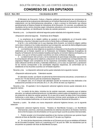 BOLETÍN OFICIAL DE LAS CORTES GENERALES

CONGRESO DE LOS DIPUTADOS
Serie A  Núm. 48-8	

4 de diciembre de 2013	

Pág. 47

El Ministerio de Educación, Cultura y Deporte publicará periódicamente las conclusiones de
interés general de las evaluaciones efectuadas por el Instituto Nacional de Evaluación Educativa en
colaboración con las Administraciones educativas, y dará a conocer la información que ofrezca
periódicamente el Sistema Estatal de Indicadores de la Educación. En concreto, se publicarán los
resultados de los centros docentes según indicadores educativos comunes para todos los centros
docentes españoles, sin identificación de datos de carácter personal.»
Noventa y uno.  La disposición adicional segunda queda redactada de la siguiente manera:
«Disposición adicional segunda.  Enseñanza de la Religión.
1. La enseñanza de la religión católica se ajustará a lo establecido en el Acuerdo sobre
Enseñanza y Asuntos Culturales suscrito entre la Santa Sede y el Estado español.
A tal fin, y de conformidad con lo que disponga dicho Acuerdo, se incluirá la religión católica
como área o materia en los niveles educativos que corresponda, que será de oferta obligatoria para
los centros y de carácter voluntario para los alumnos y alumnas.
2.  La enseñanza de otras religiones se ajustará a lo dispuesto en los Acuerdos de Cooperación
celebrados por el Estado español con la Federación de Entidades Religiosas Evangélicas de
España, la Federación de Comunidades Israelitas de España, la Comisión Islámica de España y, en
su caso, a los que en el futuro puedan suscribirse con otras confesiones religiosas.
3.  La determinación del currículo y de los estándares de aprendizaje evaluables que permitan
la comprobación del logro de los objetivos y adquisición de las competencias correspondientes a la
asignatura Religión será competencia de las respectivas autoridades religiosas. Las decisiones
sobre utilización de libros de texto y materiales didácticos y, en su caso, la supervisión y aprobación
de los mismos corresponden a las autoridades religiosas respectivas, de conformidad con lo
establecido en los Acuerdos suscritos con el Estado español.»
Noventa y dos.  La disposición adicional quinta queda redactada de la siguiente manera:
«Disposición adicional quinta.  Calendario escolar.
El calendario escolar, que fijarán anualmente las Administraciones educativas, comprenderá un
mínimo de 175 días lectivos para las enseñanzas obligatorias.
En cualquier caso, en el cómputo del calendario escolar se incluirán los días dedicados a las
evaluaciones previstas en los artículos 20.3, 21, 29 y 36 bis de esta Ley Orgánica.»
Noventa y tres.  El apartado 4 de la disposición adicional vigésima tercera queda redactado de la
siguiente manera:
«4.  La cesión de los datos, incluidos los de carácter reservado, necesarios para el sistema
educativo, se realizará preferentemente por vía telemática y estará sujeta a la legislación en materia
de protección de datos de carácter personal. En el caso de la cesión de datos entre Comunidades
Autónomas o entre éstas y el Estado, las condiciones mínimas serán acordadas por el Gobierno
con las Comunidades Autónomas, en el seno de la Conferencia Sectorial de Educación.»
Noventa y cuatro.  Se añade una nueva disposición adicional trigésima tercera, con la siguiente
redacción:

1.  Podrán acceder a la Universidad española en las mismas condiciones que quienes hayan
obtenido el título de Bachiller recogido en el artículo 37 de esta Ley Orgánica:
a)  En virtud de las disposiciones contenidas en el Convenio por el que se establece el Estatuto
de las Escuelas Europeas, hecho en Luxemburgo el 21 de junio de 1994, los estudiantes que se
encuentren en posesión del título de Bachillerato Europeo.

cve: BOCG-10-A-48-8

«Disposición adicional trigésima tercera.  Titulados en Bachillerato Europeo y en Bachillerato
Internacional y alumnos y alumnas procedentes de sistemas educativos de Estados miembros
de la Unión Europea o de otros Estados con los que se hayan suscrito acuerdos internacionales.

 