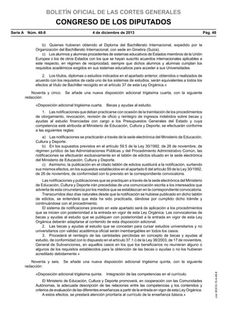 BOLETÍN OFICIAL DE LAS CORTES GENERALES

CONGRESO DE LOS DIPUTADOS
Serie A  Núm. 48-8	

4 de diciembre de 2013	

Pág. 48

b)  Quienes hubieran obtenido el Diploma del Bachillerato Internacional, expedido por la
Organización del Bachillerato Internacional, con sede en Ginebra (Suiza).
c)  Los alumnos y alumnas procedentes de sistemas educativos de Estados miembros de la Unión
Europea o los de otros Estados con los que se hayan suscrito acuerdos internacionales aplicables a
este respecto, en régimen de reciprocidad, siempre que dichos alumnos y alumnas cumplan los
requisitos académicos exigidos en sus sistemas educativos para acceder a sus Universidades.
2.  Los títulos, diplomas o estudios indicados en el apartado anterior, obtenidos o realizados de
acuerdo con los requisitos de cada uno de los sistemas de estudios, serán equivalentes a todos los
efectos al título de Bachiller recogido en el artículo 37 de esta Ley Orgánica.»
Noventa y cinco.  Se añade una nueva disposición adicional trigésima cuarta, con la siguiente
redacción:
«Disposición adicional trigésima cuarta.  Becas y ayudas al estudio.
1.  Las notificaciones que deban practicarse con ocasión de la tramitación de los procedimientos
de otorgamiento, revocación, revisión de oficio y reintegro de ingresos indebidos sobre becas y
ayudas al estudio financiadas con cargo a los Presupuestos Generales del Estado y cuya
competencia esté atribuida al Ministerio de Educación, Cultura y Deporte, se efectuarán conforme
a las siguientes reglas:
a)  Las notificaciones se practicarán a través de la sede electrónica del Ministerio de Educación,
Cultura y Deporte.
b)  En los supuestos previstos en el artículo 59.5 de la Ley 30/1992, de 26 de noviembre, de
régimen jurídico de las Administraciones Públicas y del Procedimiento Administrativo Común, las
notificaciones se efectuarán exclusivamente en el tablón de edictos situado en la sede electrónica
del Ministerio de Educación, Cultura y Deporte.
c)  Asimismo, la publicación en el citado tablón de edictos sustituirá a la notificación, surtiendo
sus mismos efectos, en los supuestos establecidos en el apartado 6 del artículo 59 de la Ley 30/1992,
de 26 de noviembre, de conformidad con lo previsto en la correspondiente convocatoria.
Las notificaciones y publicaciones que se practiquen a través de la sede electrónica del Ministerio
de Educación, Cultura y Deporte irán precedidas de una comunicación escrita a los interesados que
advierta de esta circunstancia por los medios que se establezcan en la correspondiente convocatoria.
Transcurridos diez días naturales desde que la notificación se hubiese publicado en dicho tablón
de edictos, se entenderá que ésta ha sido practicada, dándose por cumplido dicho trámite y
continuándose con el procedimiento.
El sistema de notificaciones previsto en este apartado será de aplicación a los procedimientos
que se inicien con posterioridad a la entrada en vigor de esta Ley Orgánica. Las convocatorias de
becas y ayudas al estudio que se publiquen con posterioridad a la entrada en vigor de esta Ley
Orgánica deberán adaptarse al contenido de esta disposición adicional.
2.  Las becas y ayudas al estudio que se concedan para cursar estudios universitarios y no
universitarios con validez académica oficial serán inembargables en todos los casos.
3.  Procederá el reintegro de las cantidades percibidas en concepto de becas y ayudas al
estudio, de conformidad con lo dispuesto en el artículo 37.1.i) de la Ley 38/2003, de 17 de noviembre,
General de Subvenciones, en aquellos casos en los que los beneficiarios no reunieran alguno o
algunos de los requisitos establecidos para la obtención de las becas o ayudas o no los hubieran
acreditado debidamente.»

«Disposición adicional trigésima quinta.  Integración de las competencias en el currículo.
El Ministerio de Educación, Cultura y Deporte promoverá, en cooperación con las Comunidades
Autónomas, la adecuada descripción de las relaciones entre las competencias y los contenidos y
criterios de evaluación de las diferentes enseñanzas a partir de la entrada en vigor de esta Ley Orgánica.
A estos efectos, se prestará atención prioritaria al currículo de la enseñanza básica.»

cve: BOCG-10-A-48-8

Noventa y seis.  Se añade una nueva disposición adicional trigésima quinta, con la siguiente
redacción:

 