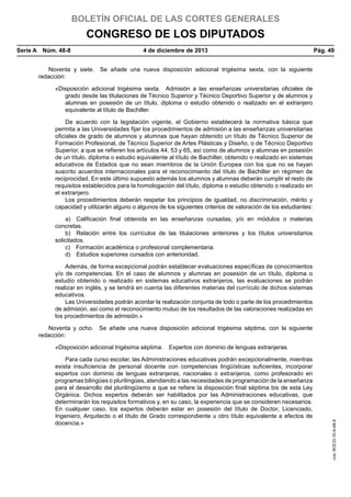BOLETÍN OFICIAL DE LAS CORTES GENERALES

CONGRESO DE LOS DIPUTADOS
Serie A  Núm. 48-8	

4 de diciembre de 2013	

Pág. 49

Noventa y siete.  Se añade una nueva disposición adicional trigésima sexta, con la siguiente
redacción:
«Disposición adicional trigésima sexta.  Admisión a las enseñanzas universitarias oficiales de
grado desde las titulaciones de Técnico Superior y Técnico Deportivo Superior y de alumnos y
alumnas en posesión de un título, diploma o estudio obtenido o realizado en el extranjero
equivalente al título de Bachiller.
De acuerdo con la legislación vigente, el Gobierno establecerá la normativa básica que
permita a las Universidades fijar los procedimientos de admisión a las enseñanzas universitarias
oficiales de grado de alumnos y alumnas que hayan obtenido un título de Técnico Superior de
Formación Profesional, de Técnico Superior de Artes Plásticas y Diseño, o de Técnico Deportivo
Superior, a que se refieren los artículos 44, 53 y 65, así como de alumnos y alumnas en posesión
de un título, diploma o estudio equivalente al título de Bachiller, obtenido o realizado en sistemas
educativos de Estados que no sean miembros de la Unión Europea con los que no se hayan
suscrito acuerdos internacionales para el reconocimiento del título de Bachiller en régimen de
reciprocidad. En este último supuesto además los alumnos y alumnas deberán cumplir el resto de
requisitos establecidos para la homologación del título, diploma o estudio obtenido o realizado en
el extranjero.
Los procedimientos deberán respetar los principios de igualdad, no discriminación, mérito y
capacidad y utilizarán alguno o algunos de los siguientes criterios de valoración de los estudiantes:
a)  Calificación final obtenida en las enseñanzas cursadas, y/o en módulos o materias
concretas.
b)  Relación entre los currículos de las titulaciones anteriores y los títulos universitarios
solicitados.
c)  Formación académica o profesional complementaria.
d)  Estudios superiores cursados con anterioridad.
Además, de forma excepcional podrán establecer evaluaciones específicas de conocimientos
y/o de competencias. En el caso de alumnos y alumnas en posesión de un título, diploma o
estudio obtenido o realizado en sistemas educativos extranjeros, las evaluaciones se podrán
realizar en inglés, y se tendrá en cuenta las diferentes materias del currículo de dichos sistemas
educativos.
Las Universidades podrán acordar la realización conjunta de todo o parte de los procedimientos
de admisión, así como el reconocimiento mutuo de los resultados de las valoraciones realizadas en
los procedimientos de admisión.»
Noventa y ocho.  Se añade una nueva disposición adicional trigésima séptima, con la siguiente
redacción:

Para cada curso escolar, las Administraciones educativas podrán excepcionalmente, mientras
exista insuficiencia de personal docente con competencias lingüísticas suficientes, incorporar
expertos con dominio de lenguas extranjeras, nacionales o extranjeros, como profesorado en
programas bilingües o plurilingües, atendiendo a las necesidades de programación de la enseñanza
para el desarrollo del plurilingüismo a que se refiere la disposición final séptima bis de esta Ley
Orgánica. Dichos expertos deberán ser habilitados por las Administraciones educativas, que
determinarán los requisitos formativos y, en su caso, la experiencia que se consideren necesarios.
En cualquier caso, los expertos deberán estar en posesión del título de Doctor, Licenciado,
Ingeniero, Arquitecto o el título de Grado correspondiente u otro título equivalente a efectos de
docencia.»

cve: BOCG-10-A-48-8

«Disposición adicional trigésima séptima.  Expertos con dominio de lenguas extranjeras.

 