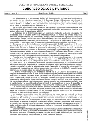 BOLETÍN OFICIAL DE LAS CORTES GENERALES

CONGRESO DE LOS DIPUTADOS
4 de diciembre de 2013	

Los resultados de 2011, difundidos por EUROSTAT (Statistical Office of the European Communities)
en relación con los indicadores educativos de la Estrategia Europa 2020, destacan con claridad el
abandono educativo temprano como una de las debilidades del sistema educativo español, al situar la
tasa de abandono en el 26,5% en 2011, con tendencia al descenso pero muy lejos del valor medio europeo
actual (13,5%) y del objetivo del 10% fijado para 2020.
Por otra parte, el Informe PISA 2009 arroja unos resultados para España que ponen de relieve el nivel
insuficiente obtenido en comprensión lectora, competencia matemática y competencia científica, muy
alejado del promedio de los países de la OCDE.
La Estrategia de la Unión Europea para un crecimiento inteligente, sostenible e integrador ha
establecido para el horizonte 2020 cinco ambiciosos objetivos en materia de empleo, innovación,
educación, integración social, así como clima y energía y ha cuantificado los objetivos educativos que
debe conseguir la Unión Europea para mejorar los niveles de educación. En el año 2020, la Unión Europea
deberá reducir el abandono escolar a menos de un 10% y, como mínimo, al menos el 40% de la población
de entre 30 y 34 años deberá haber finalizado sus estudios de formación superior o equivalente.
De acuerdo con la Estrategia Europea sobre Discapacidad 2010-2020, aprobada en 2010 por la
Comisión Europea, esta mejora en los niveles de educación debe dirigirse también a las personas con
discapacidad, a quienes se les habrá de garantizar una educación y una formación inclusivas y de calidad
en el marco de la iniciativa “Juventud en movimiento”, planteada por la propia Estrategia Europea para un
crecimiento inteligente. A tal fin, se tomará como marco orientador y de referencia necesaria la Convención
Internacional sobre los Derechos de las Personas con Discapacidad, adoptada por las Naciones Unidas
en diciembre de 2006, vigente y plenamente aplicable en España desde mayo de 2008.
Para abordar la disminución del abandono escolar, se ha de incrementar el porcentaje de jóvenes que
finalizan el nivel educativo de Educación Secundaria superior, nivel CINE 3 (Clasificación Internacional
Normalizada de la Educación de la Organización de las Naciones Unidas para la Educación, la Ciencia y
la Cultura, UNESCO). La consecución de este nivel educativo se ha convertido en una cuestión clave de
los sistemas educativos y formativos en los países desarrollados, y está recogida también en el Proyecto
de Indicadores de la Educación de la Organización para la Cooperación y Desarrollo Económicos (OCDE),
que destaca la necesidad de que los jóvenes completen como mínimo el nivel CINE 3 para afrontar su
incorporación al mercado laboral con las suficientes garantías.
La técnica normativa elegida, de modificación limitada de la Ley Orgánica de Educación (LOE),
responde a las recomendaciones de la OCDE basadas en las mejores prácticas de los países con sistemas
educativos con mejores resultados, en los que las reformas se plantean de manera constante sobre un
marco de estabilidad general según se van detectando insuficiencias o surgen nuevas necesidades. La
propuesta de la Ley Orgánica para la Mejora de la Calidad Educativa (LOMCE) surge de la necesidad de
dar respuesta a problemas concretos de nuestro sistema educativo que están suponiendo un lastre para
la equidad social y la competitividad del país, primando la consecución de un marco de estabilidad y
evitando situaciones extraordinarias como las vividas en nuestro sistema educativo en los últimos años.
Los cambios propuestos en nuestro sistema educativo por la LOMCE están basados en evidencias.
La reforma pretende hacer frente a los principales problemas detectados en el sistema educativo español
sobre los fundamentos proporcionados por los resultados objetivos reflejados en las evaluaciones
periódicas de los organismos europeos e internacionales.
Los estudios internacionales ponen de manifiesto que los países que han mejorado de forma
relativamente rápida la calidad de sus sistemas educativos han implantado medidas relacionadas con la
simplificación del currículo y el refuerzo de los conocimientos instrumentales, la flexibilización de las
trayectorias de forma que los estudiantes puedan elegir las más adecuadas a sus capacidades y
aspiraciones, el desarrollo de sistemas de evaluación externa censales y consistentes en el tiempo, el
incremento de la transparencia de los resultados, la promoción de una mayor autonomía y especialización
en los centros docentes, la exigencia a estudiantes, profesores y centros de la rendición de cuentas, y el
incentivo del esfuerzo.
Esta reforma del sistema educativo pretende ser gradualista y prudente, basada en el sentido común
y sostenible en el tiempo, pues su éxito se medirá en función de la mejora objetiva de los resultados de
los alumnos y alumnas. Esta Ley Orgánica es el resultado de un diálogo abierto y sincero, que busca el
consenso, enriquecido con las aportaciones de toda la comunidad educativa.

Pág. 5

cve: BOCG-10-A-48-8

Serie A  Núm. 48-8	

 