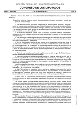 BOLETÍN OFICIAL DE LAS CORTES GENERALES

CONGRESO DE LOS DIPUTADOS
Serie A  Núm. 48-8	

4 de diciembre de 2013	

Pág. 50

Noventa y nueve.  Se añade una nueva disposición adicional trigésima octava, con la siguiente
redacción:
«Disposición adicional trigésima octava.  Lengua castellana, lenguas cooficiales y lenguas que
gocen de protección legal.
1.  Las Administraciones educativas garantizarán el derecho de los alumnos y alumnas a
recibir las enseñanzas en castellano, lengua oficial del Estado, y en las demás lenguas cooficiales
en sus respectivos territorios. El castellano es lengua vehicular de la enseñanza en todo el Estado
y las lenguas cooficiales lo son también en las respectivas Comunidades Autónomas, de acuerdo
con sus Estatutos y normativa aplicable.
2.  Al finalizar la educación básica, todos los alumnos y alumnas deberán comprender y
expresarse, de forma oral y por escrito, en la lengua castellana y, en su caso, en la lengua cooficial
correspondiente.
3.  Las Administraciones educativas adoptarán las medidas oportunas a fin de que la utilización
en la enseñanza de la lengua castellana o de las lenguas cooficiales no sea fuente de discriminación
en el ejercicio del derecho a la educación.
4.  En las Comunidades Autónomas que posean, junto al castellano, otra lengua oficial de
acuerdo con sus Estatutos, o, en el caso de la Comunidad Foral de Navarra, con lo establecido en
la Ley Orgánica 13/1982, de 10 de agosto, de Reintegración y Amejoramiento del Régimen Foral de
Navarra, las Administraciones educativas deberán garantizar el derecho de los alumnos y alumnas
a recibir las enseñanzas en ambas lenguas oficiales, programando su oferta educativa conforme a
los siguientes criterios:

En estos casos, la Administración educativa deberá garantizar una oferta docente sostenida
con fondos públicos en la que el castellano sea utilizado como lengua vehicular en una proporción
razonable.
Los padres, madres o tutores legales tendrán derecho a que sus hijos o pupilos reciban
enseñanza en castellano, dentro del marco de la programación educativa. Si la programación anual
de la Administración educativa competente no garantizase oferta docente razonable sostenida con
fondos públicos en la que el castellano sea utilizado como lengua vehicular, el Ministerio de
Educación, Cultura y Deporte, previa comprobación de esta situación, asumirá íntegramente, por
cuenta de la Administración educativa correspondiente, los gastos efectivos de escolarización de
estos alumnos y alumnas en centros privados en los que exista dicha oferta con las condiciones y
el procedimiento que se determine reglamentariamente, gastos que repercutirá a dicha Administración
educativa.
Corresponderá al Ministerio de Educación, Cultura y Deporte la comprobación del supuesto de
hecho que determina el nacimiento de la obligación financiera, a través de un procedimiento iniciado
a instancia del interesado, instruido por la Alta Inspección de Educación, y en el que deberá darse
audiencia a la Administración educativa afectada. El vencimiento del plazo máximo sin haberse
notificado resolución expresa legitimará al interesado o interesados que hubieran deducido la

cve: BOCG-10-A-48-8

a)  Tanto la asignatura Lengua Castellana y Literatura como la Lengua Cooficial y Literatura
deberán impartirse en las lenguas correspondientes.
b)  Las Administraciones educativas podrán diseñar e implantar sistemas en los que se
garantice la impartición de asignaturas no lingüísticas integrando la lengua castellana y la lengua
cooficial en cada uno de los ciclos y cursos de las etapas obligatorias, de manera que se procure el
dominio de ambas lenguas oficiales por los alumnos y alumnas, y sin perjuicio de la posibilidad de
incluir lenguas extranjeras.
Las Administraciones educativas determinarán la proporción razonable de la lengua castellana
y la lengua cooficial en estos sistemas, pudiendo hacerlo de forma heterogénea en su territorio,
atendiendo a las circunstancias concurrentes.
c)  Las Administraciones educativas podrán, asimismo, establecer sistemas en los que las
asignaturas no lingüísticas se impartan exclusivamente en lengua castellana, en lengua cooficial o
en alguna lengua extranjera, siempre que exista oferta alternativa de enseñanza sostenida con
fondos públicos en la que se utilice como vehicular cada una de las lenguas cooficiales.

 