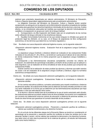 BOLETÍN OFICIAL DE LAS CORTES GENERALES

CONGRESO DE LOS DIPUTADOS
Serie A  Núm. 48-8	

4 de diciembre de 2013	

Pág. 51

solicitud para entenderla desestimada por silencio administrativo. El Ministerio de Educación,
Cultura y Deporte desarrollará reglamentariamente este procedimiento administrativo.
La obligación financiera del Ministerio de Educación, Cultura y Deporte tendrá carácter
excepcional y se extinguirá con la adopción por la Administración educativa competente de medidas
adecuadas para garantizar los derechos lingüísticos individuales de los alumnos y alumnas. A estos
efectos, no se considerarán adecuadas las medidas que supongan la atención individualizada en
castellano o la separación en grupos por razón de la lengua habitual.
5.  Corresponderá a la Alta Inspección del Estado velar por el cumplimiento de las normas
sobre utilización de lengua vehicular en las enseñanzas básicas.
6.  Aquellas Comunidades Autónomas en las que existan lenguas no oficiales que gocen de
protección legal las ofertarán, en su caso, en el bloque de asignaturas de libre configuración
autonómica, en los términos que determine su normativa reguladora.»
Cien.  Se añade una nueva disposición adicional trigésima novena, con la siguiente redacción:
«Disposición adicional trigésima novena.  Evaluación final de la asignatura Lengua Cooficial y
Literatura.
La asignatura Lengua Cooficial y Literatura deberá ser evaluada en las evaluaciones finales
indicadas en los artículos 21, 29 y 36 bis, y se tendrá en cuenta para el cálculo de la nota obtenida
en dichas evaluaciones finales en la misma proporción que la asignatura Lengua Castellana y
Literatura.
Corresponde a las Administraciones educativas competentes concretar los criterios de
evaluación, los estándares de aprendizaje evaluables y el diseño de las pruebas que se apliquen a
esta asignatura, que se realizarán de forma simultánea al resto de las pruebas que componen las
evaluaciones finales.
Estarán exentos de la realización de estas pruebas los alumnos y alumnas que estén exentos
de cursar o de ser evaluados de la asignatura Lengua Cooficial y Literatura, según la normativa
autonómica correspondiente.»
Ciento uno.  Se añade una nueva disposición adicional cuadragésima, con la siguiente redacción:
«Disposición adicional cuadragésima.  Evaluaciones finales en la enseñanza a distancia de
personas adultas.
En los centros educativos públicos o privados autorizados para impartir enseñanza a distancia
de personas adultas, las evaluaciones finales para la obtención de títulos oficiales previstos en esta
Ley serán realizadas en la forma que se determine por las Administraciones educativas que haya
autorizado o a las que esté adscrito dicho centro.
Si el alumno o alumna reside fuera de la localidad en la que el centro autorizado esté ubicado,
las evaluaciones externas se podrán realizar fuera de dicha localidad, de acuerdo con lo establecido
por convenio de colaboración entre los centros de educación a distancia de personas adultas, o a
través de otras formas que garanticen el correcto desarrollo de las pruebas.»
Ciento dos.  Se añade una nueva disposición adicional cuadragésima primera con la siguiente
redacción:

En el currículo de las diferentes etapas de la Educación Básica se tendrá en consideración el
aprendizaje de la prevención y resolución pacífica de conflictos en todos los ámbitos de la vida
personal, familiar y social, y de los valores que sustentan la democracia y los derechos humanos,
que debe incluir en todo caso la prevención de la violencia de género y el estudio del Holocausto
judío como hecho histórico.»

cve: BOCG-10-A-48-8

«Disposición adicional cuadragésima primera.  Prevención y resolución pacífica de conflictos y
valores que sustentan la democracia y los derechos humanos.

 