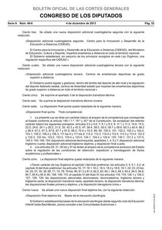 BOLETÍN OFICIAL DE LAS CORTES GENERALES

CONGRESO DE LOS DIPUTADOS
Serie A  Núm. 48-8	

4 de diciembre de 2013	

Pág. 52

Ciento tres.  Se añade una nueva disposición adicional cuadragésima segunda con la siguiente
redacción:
«Disposición adicional cuadragésima segunda.  Centro para la Innovación y Desarrollo de la
Educación a Distancia (CIDEAD).
El Centro para la Innovación y Desarrollo de la Educación a Distancia (CIDEAD), del Ministerio
de Educación, Cultura y Deporte, impartirá enseñanza a distancia en todo el territorio nacional.
El Gobierno establecerá, sin perjuicio de los principios recogidos en esta Ley Orgánica, una
regulación específica del CIDEAD.»
Ciento cuatro.  Se añade una nueva disposición adicional cuadragésima tercera con la siguiente
redacción:
«Disposición adicional cuadragésima tercera.  Centros de enseñanzas deportivas de grado
superior a distancia.
El Gobierno podrá regular y gestionar, dentro del ámbito del deporte de alto nivel y la regulación
del deporte federado estatal, centros de titularidad estatal que impartan las enseñanzas deportivas
de grado superior a distancia en todo el territorio nacional.»
Ciento cinco.  Se suprime el apartado 3 de la disposición transitoria décima.
Ciento seis.  Se suprime la disposición transitoria décima novena.
Ciento siete.  La disposición final quinta queda redactada de la siguiente manera:
«Disposición final quinta.  Título competencial.
1.  La presente Ley se dicta con carácter básico al amparo de la competencia que corresponde
al Estado conforme al artículo 149.1.1.ª, 18.ª y 30.ª de la Constitución. Se exceptúan del referido
carácter básico los siguientes preceptos: artículos 5.5 y 5.6; 7; 8.1 y 8.3; 9; 11.1 y 11.3; 14.6; 15.3;
22.5; 24.6; 26.1 y 26.2; 31.5; 35; 42.3 y 42.5; 47; 58.4, 58.5, 58.6, 58.7 y 58.8; 60.3 y 60.4; 66.2
y 66.4; 67.2, 67.3, 67.6, 67.7 y 67.8; 68.3; 72.4 y 72.5; 89; 90; 100.3; 101; 102.2, 102.3 y 102.4;
103.1; 105.2; 106.2 y 106.3; 111 bis.4 y 111 bis.5; 112.2, 112.3, 112.4 y 112.5; 113.3 y 113.4; 122.2
y 122.3; 122 bis; 123.2, 123.3, 123.4 y 123.5; 124.1, 124.2 y 124.4; 125; 130.1; 131.2 y 131.5;
144.3; 145; 146; 154; disposición adicional decimoquinta, apartados 1, 4, 5 y 7; disposición adicional
trigésimo cuarta; disposición adicional trigésimo séptima; y disposición final cuarta.
2.  Los artículos 29, 31, 36 bis y 37 se dictan al amparo de la competencia exclusiva del Estado
sobre la regulación de las condiciones de obtención, expedición y homologación de títulos
académicos y profesionales.»
Ciento ocho.  La disposición final séptima queda redactada de la siguiente manera:
«Tienen carácter de Ley Orgánica el capítulo I del título preliminar, los artículos 3; 4; 5.1, 5.2; el
capítulo III del título preliminar; los artículos 16; 17; 18.1,18.2, 18.3, 18.4 y 18.6; 19.1; 22; 23; 23 bis;
24; 25; 27; 30; 38; 68; 71; 74; 78; 79 bis; 80; 81.3 y 81.4; 82.2; 83; 84.1, 84.2, 84.3, 84.4, 84.5, 84.6,
84.7, 84.8 y 84.9; 85; 108; 109; 115; el capítulo IV del título IV; los artículos 118; 119; 126.1 y 126.2;
127; 128; 129; las disposiciones adicionales decimosexta, decimoséptima, trigésima tercera y
trigésima sexta; la disposición transitoria sexta, apartado tercero; la disposición transitoria décima;
las disposiciones finales primera y séptima, y la disposición derogatoria única.»

«Disposición final séptima bis.  Bases de la educación plurilingüe.
El Gobierno establecerá las bases de la educación plurilingüe desde segundo ciclo de Educación
Infantil hasta Bachillerato, previa consulta a las Comunidades Autónomas.»

cve: BOCG-10-A-48-8

Ciento nueve.  Se añade una nueva disposición final séptima bis, con la siguiente redacción:

 