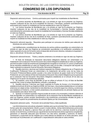 BOLETÍN OFICIAL DE LAS CORTES GENERALES

CONGRESO DE LOS DIPUTADOS
Serie A  Núm. 48-8	

4 de diciembre de 2013	

Pág. 53

Disposición adicional primera.  Centros autorizados para impartir las modalidades de Bachillerato.
1.  Los centros docentes de Bachillerato que, a la entrada en vigor de la presente Ley Orgánica,
impartan cualquiera de las vías de la modalidad de Ciencias y Tecnología, quedarán automáticamente
autorizados para impartir la modalidad de Ciencias establecida en esta Ley Orgánica.
2.  Los centros docentes de Bachillerato que, a la entrada en vigor de la presente Ley Orgánica,
impartan cualquiera de las vías de la modalidad de Humanidades y Ciencias Sociales, quedarán
automáticamente autorizados para impartir la modalidad de Humanidades y Ciencias Sociales establecida
en esta Ley Orgánica.
3.  Los centros docentes de Bachillerato que, a la entrada en vigor de la presente Ley Orgánica,
impartan cualquiera de las vías de la modalidad de Artes, quedarán automáticamente autorizados para
impartir la modalidad de Artes establecida en esta Ley Orgánica.
Disposición adicional segunda.  Requisitos para participar en concursos de méritos para selección de
directores de centros públicos.
Las habilitaciones y acreditaciones de directores de centros públicos expedidas con anterioridad a la
entrada en vigor de esta Ley Orgánica se considerarán equivalentes a la certificación acreditativa de
haber superado el curso de formación sobre el desarrollo de la función directiva, indicada en el apartado 1,
letra c), del artículo 134 de esta Ley Orgánica.
Disposición adicional tercera.  Títulos y estudios anteriores a la entrada en vigor de esta Ley Orgánica.
1.  El título de Graduado en Educación Secundaria Obligatoria obtenido con anterioridad a la
implantación de la evaluación final de Educación Secundaria Obligatoria establecida en esta Ley Orgánica,
permitirá acceder a todas las enseñanzas postobligatorias recogidas en el artículo 3.4, previo cumplimiento
de los requisitos establecidos en esta Ley Orgánica para cada una de ellas, a excepción del requisito de
haber superado la evaluación final de Educación Secundaria Obligatoria.
2.  Aquellos alumnos y alumnas que hubieran superado los módulos obligatorios de un Programa de
Cualificación Profesional Inicial con anterioridad a la implantación del primer curso de los ciclos de
Formación Profesional Básica podrán acceder a los ciclos formativos de grado medio de la Formación
Profesional, así como obtener el título de Graduado en Educación Secundaria Obligatoria por la superación
de la evaluación final de Educación Secundaria Obligatoria establecida en el artículo 29 de esta Ley
Orgánica por la opción de enseñanzas aplicadas.
3.  Se aceptará, como título de Bachiller al que se refiere el artículo 41.3.a), el título de Bachiller
expedido tras cursar el antiguo Bachillerato unificado y polivalente.
4.  Aquellos alumnos y alumnas que hayan superado la Prueba de Acceso a la Universidad que
establecía el artículo 38 de la Ley Orgánica 2/2006, de 3 de mayo, o las pruebas establecidas en normativas
anteriores con objeto similar, mantendrán la nota obtenida en su momento según los criterios y condiciones
que establezca el Gobierno, si bien podrán presentarse a los procedimientos de admisión fijados por las
Universidades para elevar dicha nota.
5.  Quienes no hubieran superado ninguna prueba de acceso a la universidad y hubieran obtenido el
título de Bachiller con anterioridad a la implantación de la evaluación final de Bachillerato establecida en
esta Ley Orgánica, podrán acceder directamente a las enseñanzas universitarias oficiales de grado, si
bien deberán superar los procedimientos de admisión fijados por las Universidades.

Las Administraciones educativas adoptarán medidas para que la actividad física y la dieta equilibrada
formen parte del comportamiento infantil y juvenil. A estos efectos, dichas Administraciones promoverán
la práctica diaria de deporte y ejercicio físico por parte de los alumnos y alumnas durante la jornada
escolar, en los términos y condiciones que, siguiendo las recomendaciones de los organismos competentes,
garanticen un desarrollo adecuado para favorecer una vida activa, saludable y autónoma. El diseño,
coordinación y supervisión de las medidas que a estos efectos se adopten en el centro educativo, serán
asumidos por el profesorado con cualificación o especialización adecuada en estos ámbitos.

cve: BOCG-10-A-48-8

Disposición adicional cuarta.  Promoción de la actividad física y dieta equilibrada.

 
