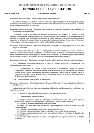 BOLETÍN OFICIAL DE LAS CORTES GENERALES

CONGRESO DE LOS DIPUTADOS
Serie A  Núm. 48-8	

4 de diciembre de 2013	

Pág. 54

Disposición adicional quinta.  Sistema de préstamos de libros de texto.
El Ministerio de Educación, Cultura y Deporte promoverá el préstamo gratuito de libros de texto y otros
materiales curriculares para la educación básica en los centros sostenidos con fondos públicos, en el seno
de la Conferencia Sectorial de Educación.
Disposición transitoria primera.  Requisitos para participar en concursos de méritos para selección de
directores de centros públicos.
Durante los cinco años siguientes a la fecha de la entrada en vigor de esta Ley Orgánica, no será
requisito imprescindible, para participar en concursos de méritos para selección de directores de centros
públicos, la posesión de la certificación acreditativa de haber superado el curso de formación sobre el
desarrollo de la función directiva, indicada en el apartado 1, letra c), del artículo 134 de esta Ley Orgánica,
si bien deberá ser tenida en cuenta como mérito del candidato que la posea.
Disposición transitoria segunda.  Aplicación temporal del artículo 84.3 de la Ley Orgánica 2/2006, de 3 de
mayo, de Educación.
Los centros privados a los que en 2013 se les haya denegado la renovación del concierto educativo o
reducido las unidades escolares concertadas por el único motivo de ofrecer educación diferenciada por
sexos podrán solicitar que se les aplique lo indicado en el artículo 84.3 de esta Ley Orgánica para el resto
del actual periodo de conciertos en el plazo de dos meses desde su entrada en vigor.
Disposición final primera.  Modificación de la Ley Orgánica 6/2001, de 21 de diciembre, de Universidades.
Uno.  Se modifica el apartado 3 del artículo 42 de la Ley Orgánica 6/2001, de 21 de diciembre, que
queda redactado como sigue:
«3.  Corresponde al Gobierno, previo informe de la Conferencia General de Política
Universitaria, establecer las normas básicas para la admisión de los estudiantes que soliciten
ingresar en los centros universitarios, siempre con respeto a los principios de igualdad, mérito y
capacidad, y en todo caso de acuerdo con lo indicado en el artículo 38 de la Ley Orgánica 2/2006,
de 3 de mayo, de Educación.»
Dos.  Esta disposición tiene carácter de ley orgánica.
Disposición final segunda.  Modificación de la Ley Orgánica 8/1985, de 3 de julio, reguladora del Derecho
a la Educación.
La Ley Orgánica 8/1985, de 3 de julio, reguladora del Derecho a la Educación, se modifica en los
siguientes términos:
Uno.  El apartado 2 del artículo 54 queda redactado de la siguiente manera:

a)  Dirigir y coordinar todas las actividades educativas del centro, de acuerdo con las
disposiciones vigentes, sin perjuicio de las funciones del Consejo Escolar del centro.
b)  Ejercer la jefatura académica del personal docente.
c)  Convocar y presidir los actos académicos y las reuniones del Claustro del profesorado y del
Consejo Escolar.
d)  Visar las certificaciones y documentos académicos del centro.
e)  Ejecutar los acuerdos de los órganos colegiados en el ámbito de sus facultades.
f)  Resolver los asuntos de carácter grave planteados en el centro en materia de disciplina de
alumnos y alumnas.
g)  Cuantas otras facultades le atribuya el reglamento de régimen interior en el ámbito
académico.»

cve: BOCG-10-A-48-8

«2.  Las facultades del director serán:

 