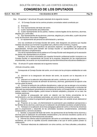 BOLETÍN OFICIAL DE LAS CORTES GENERALES

CONGRESO DE LOS DIPUTADOS
Serie A  Núm. 48-8	

4 de diciembre de 2013	

Pág. 55

Dos.  El apartado 1 del artículo 56 queda redactado de la siguiente manera:
«1.  El Consejo Escolar de los centros privados concertados estará constituido por:
a)  El director.
b)  Tres representantes del titular del centro.
c)  Cuatro representantes del profesorado.
d)  Cuatro representantes de los padres, madres o tutores legales de los alumnos y alumnas,
elegidos por y entre ellos.
e)  Dos representantes de los alumnos y alumnas, elegidos por y entre ellos, a partir del primer
curso de Educación Secundaria Obligatoria.
f)  Un representante del personal de administración y servicios.
Una vez constituido el Consejo Escolar del centro, éste designará una persona que impulse
medidas educativas que fomenten la igualdad real y efectiva entre hombres y mujeres.
Además, en los centros específicos de educación especial y en aquéllos que tengan aulas
especializadas, formará parte también del Consejo Escolar un representante del personal de
atención educativa complementaria.
Uno de los representantes de los padres en el Consejo Escolar será designado por la asociación
de padres más representativa en el centro.
Asimismo, los centros concertados que impartan formación profesional podrán incorporar a su
Consejo Escolar un representante del mundo de la empresa, designado por las organizaciones
empresariales, de acuerdo con el procedimiento que las Administraciones educativas establezcan.»
Tres.  El artículo 57 queda redactado de la siguiente manera:
«Artículo cincuenta y siete.

a)  Intervenir en la designación del director del centro, de acuerdo con lo dispuesto en el
artículo 59.
b)  Intervenir en la selección del profesorado del centro, conforme con el artículo 60.
c)  Participar en el proceso de admisión de alumnos y alumnas, garantizando la sujeción a las
normas sobre el mismo.
d)  Conocer la resolución de conflictos disciplinarios y velar por que se atengan a la normativa
vigente. Cuando las medidas disciplinarias adoptadas por el director correspondan a conductas del
alumnado que perjudiquen gravemente la convivencia del centro, el Consejo Escolar, a instancia de
padres, madres o tutores legales, podrá revisar la decisión adoptada y proponer, en su caso, las
medidas oportunas.
e)  Aprobar el presupuesto del centro en relación con los fondos provenientes de la
Administración y con las cantidades autorizadas, así como la rendición anual de cuentas.
f)  Informar y evaluar la programación general del centro que, con carácter anual, elaborará el
equipo directivo.
g)  Proponer, en su caso, a la Administración la autorización para establecer percepciones a
las familias de los alumnos y alumnas por la realización de actividades escolares complementarias.
h)  Participar en la aplicación de la línea pedagógica global del centro e informar las directrices
para la programación y desarrollo de las actividades escolares complementarias, actividades
extraescolares y servicios escolares.
i)  Aprobar, a propuesta del titular del centro, las aportaciones de las familias de los alumnos y
alumnas para la realización de actividades extraescolares y los servicios escolares cuando así lo
hayan determinado las Administraciones educativas.
j)  Informar los criterios sobre la participación del centro en actividades culturales, deportivas y
recreativas, así como en aquellas acciones asistenciales a las que el centro pudiera prestar su
colaboración.
k)  Favorecer relaciones de colaboración con otros centros, con fines culturales y educativos.

cve: BOCG-10-A-48-8

Corresponde al Consejo Escolar del centro, en el marco de los principios establecidos en esta
Ley:

 