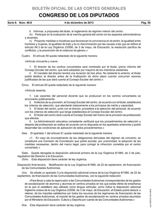 BOLETÍN OFICIAL DE LAS CORTES GENERALES

CONGRESO DE LOS DIPUTADOS
Serie A  Núm. 48-8	

4 de diciembre de 2013	

Pág. 56

l)  Informar, a propuesta del titular, el reglamento de régimen interior del centro.
m)  Participar en la evaluación de la marcha general del centro en los aspectos administrativos
y docentes.
n)  Proponer medidas e iniciativas que favorezcan la convivencia en el centro, la igualdad entre
hombres y mujeres, la igualdad de trato y la no discriminación por las causas a las que se refiere el
artículo 84.3 de la Ley Orgánica 2/2006, de 3 de mayo, de Educación, la resolución pacífica de
conflictos, y la prevención de la violencia de género.»
Cuatro.  El artículo 59 queda redactado de la siguiente manera:
«Artículo cincuenta y nueve.
1.  El director de los centros concertados será nombrado por el titular, previo informe del
Consejo Escolar del centro, que será adoptado por mayoría de los miembros asistentes.
2.  El mandato del director tendrá una duración de tres años. No obstante lo anterior, el titular
podrá destituir al director antes de la finalización de dicho plazo cuando concurran razones
justificadas de las que dará cuenta al Consejo Escolar del centro.»
Cinco.  El artículo 60 queda redactado de la siguiente manera:
«Artículo sesenta.
1.  Las vacantes del personal docente que se produzcan en los centros concertados se
anunciarán públicamente.
2.  A efectos de su provisión, el Consejo Escolar del centro, de acuerdo con el titular, establecerá
los criterios de selección, que atenderán básicamente a los principios de mérito y capacidad.
3.  El titular del centro, junto con el director, procederá a la selección del personal, de acuerdo
con los criterios de selección que tenga establecidos el Consejo Escolar del centro.
4.  El titular del centro dará cuenta al Consejo Escolar del mismo de la provisión de profesorado
que efectúe.
5.  La Administración educativa competente verificará que los procedimientos de selección y
despido del profesorado se realice de acuerdo con lo dispuesto en los apartados anteriores y podrá
desarrollar las condiciones de aplicación de estos procedimientos.»
Seis.  El apartado 1 del artículo 61 queda redactado de la siguiente manera:
«1.  En caso de incumplimiento de las obligaciones derivadas del régimen de concierto, se
constituirá una Comisión de Conciliación que podrá acordar, por unanimidad, la adopción de las
medidas necesarias, dentro del marco legal, para corregir la infracción cometida por el centro
concertado.»
Siete.  Queda derogada la disposición adicional primera de la Ley Orgánica 8/1985, de 3 de julio,
reguladora del Derecho a la Educación.
Ocho.  Esta disposición tiene carácter de ley orgánica.
Disposición final tercera.  Modificación de la Ley Orgánica 8/1980, de 22 de septiembre, de financiación
de las Comunidades Autónomas.

«Para llevar a cabo la repercusión a las Comunidades Autónomas correspondientes de los gastos
de escolarización de alumnos y alumnas en centros privados en los que exista oferta de enseñanza
en la que el castellano sea utilizado como lengua vehicular, como indica la disposición adicional
trigésima octava de la Ley Orgánica 2/2006, de 3 de mayo, de Educación, el Estado podrá deducir o
retener, de los importes satisfechos por todos los recursos de los regímenes de financiación de las
Comunidades Autónomas, el importe de los gastos de escolarización en centros privados asumidos
por el Ministerio de Educación, Cultura y Deporte por cuenta de las Comunidades Autónomas.»
Dos.  Esta disposición tiene carácter de ley orgánica.

cve: BOCG-10-A-48-8

Uno.  Se añade un apartado 3 a la disposición adicional octava de la Ley Orgánica 8/1980, de 22 de
septiembre, de financiación de las Comunidades Autónomas, con la siguiente redacción:

 