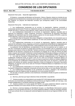 BOLETÍN OFICIAL DE LAS CORTES GENERALES

CONGRESO DE LOS DIPUTADOS
Serie A  Núm. 48-8	

4 de diciembre de 2013	

Pág. 57

Disposición final cuarta.  Desarrollo reglamentario.
El Gobierno, a propuesta del Ministerio de Educación, Cultura y Deporte, dictará en el ámbito de sus
competencias las disposiciones necesarias para la ejecución y desarrollo de lo establecido en la presente
Ley Orgánica, sin perjuicio del desarrollo normativo que corresponda realizar a las Comunidades
Autónomas.
Disposición final quinta.  Calendario de implantación.
1.  Las modificaciones introducidas en el currículo, la organización, objetivos, promoción y
evaluaciones de Educación Primaria se implantarán para los cursos primero, tercero y quinto en el curso
escolar 2014-2015, y para los cursos segundo, cuarto y sexto en el curso escolar 2015-2016.
2.  Las modificaciones introducidas en el currículo, la organización, objetivos, requisitos para la
obtención de certificados y títulos, programas, promoción y evaluaciones de Educación Secundaria
Obligatoria se implantarán para los cursos primero y tercero en el curso escolar 2015-2016, y para los
cursos segundo y cuarto en el curso escolar 2016-2017.
La evaluación final de Educación Secundaria Obligatoria correspondiente a la convocatoria que se
realice en el año 2017 no tendrá efectos académicos. En ese curso escolar sólo se realizará una única
convocatoria.
3.  Las modificaciones introducidas en el currículo, la organización, objetivos, requisitos para la
obtención de certificados y títulos, programas, promoción y evaluaciones de Bachillerato se implantarán para
el primer curso en el curso escolar 2015-2016, y para el segundo curso en el curso escolar 2016-2017.
La evaluación final de Bachillerato correspondiente a las dos convocatorias que se realicen en el
año 2017 únicamente se tendrá en cuenta para el acceso a la Universidad, pero su superación no será
necesaria para obtener el título de Bachiller. También se tendrá en cuenta para la obtención del título de
Bachiller por los alumnos y alumnas que se encuentren en posesión de un título de Técnico de grado
medio o superior de Formación Profesional o de las Enseñanzas Profesionales de Música o de Danza, de
conformidad, respectivamente, con los artículos 44.4 y 50.2 de la Ley Orgánica 2/2006, de 3 de mayo.
4.  Los ciclos de Formación Profesional Básica sustituirán progresivamente a los Programas de
Cualificación Profesional Inicial. El primer curso de los ciclos de Formación Profesional Básica se
implantará en el curso escolar 2014-2015, curso en el que se suprimirá la oferta de módulos obligatorios
de los Programas de Cualificación Profesional Inicial; durante este curso, los alumnos y alumnas que
superen los módulos de carácter voluntario obtendrán el título de Graduado en Educación Secundaria
Obligatoria. El segundo curso de los ciclos de Formación Profesional Básica se implantará en el curso
escolar 2015-2016.
5.  Las modificaciones introducidas en el currículo de los ciclos formativos de grado medio de la
Formación Profesional se implantarán únicamente al inicio de los ciclos, en el curso escolar 2015-2016.
6.  Las modificaciones introducidas en las condiciones de acceso y admisión a las enseñanzas
reguladas en esta Ley Orgánica serán de aplicación en el curso escolar 2016-2017.
Por otro lado, el acceso y admisión a las enseñanzas universitarias oficiales de grado se realizará de
la siguiente forma:
a)  Alumnos y alumnas que hayan obtenido el título de Bachiller o equivalente:

b)  Alumnos y alumnas titulados en Bachillerato Europeo o en Bachillerato Internacional: quienes
accedan en el curso escolar 2014-2015 y en cursos posteriores deberán cumplir los requisitos indicados
en el nuevo artículo 38 y en la disposición adicional trigésima tercera de la Ley Orgánica 2/2006, de 3 de
mayo.

cve: BOCG-10-A-48-8

1.º  Quienes accedan con anterioridad al curso escolar 2017-2018 deberán haber superado la Prueba
de Acceso a la Universidad que establecía el artículo 38 de la Ley Orgánica 2/2006, de 3 de mayo, o las
pruebas establecidas en normativas anteriores con objeto similar.
2.º  Quienes accedan en el curso escolar 2017-2018 o en cursos posteriores deberán cumplir los
requisitos indicados en el nuevo artículo 38 de la Ley Orgánica 2/2006, de 3 de mayo.

 