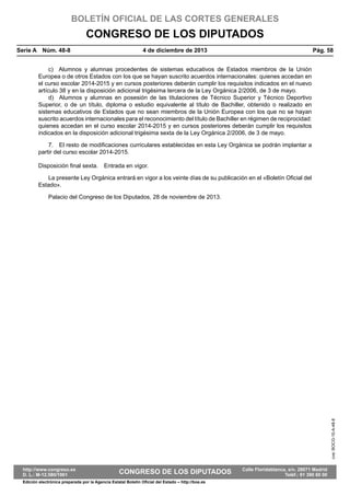 BOLETÍN OFICIAL DE LAS CORTES GENERALES

CONGRESO DE LOS DIPUTADOS
Serie A  Núm. 48-8	

4 de diciembre de 2013	

Pág. 58

c)  Alumnos y alumnas procedentes de sistemas educativos de Estados miembros de la Unión
Europea o de otros Estados con los que se hayan suscrito acuerdos internacionales: quienes accedan en
el curso escolar 2014-2015 y en cursos posteriores deberán cumplir los requisitos indicados en el nuevo
artículo 38 y en la disposición adicional trigésima tercera de la Ley Orgánica 2/2006, de 3 de mayo.
d)  Alumnos y alumnas en posesión de las titulaciones de Técnico Superior y Técnico Deportivo
Superior, o de un título, diploma o estudio equivalente al título de Bachiller, obtenido o realizado en
sistemas educativos de Estados que no sean miembros de la Unión Europea con los que no se hayan
suscrito acuerdos internacionales para el reconocimiento del título de Bachiller en régimen de reciprocidad:
quienes accedan en el curso escolar 2014-2015 y en cursos posteriores deberán cumplir los requisitos
indicados en la disposición adicional trigésima sexta de la Ley Orgánica 2/2006, de 3 de mayo.
7.  El resto de modificaciones curriculares establecidas en esta Ley Orgánica se podrán implantar a
partir del curso escolar 2014-2015.
Disposición final sexta.  Entrada en vigor.
La presente Ley Orgánica entrará en vigor a los veinte días de su publicación en el «Boletín Oficial del
Estado».

cve: BOCG-10-A-48-8

Palacio del Congreso de los Diputados, 28 de noviembre de 2013.

http://www.congreso.es		
D. L.: M-12.580/1961	

CONGRESO DE LOS DIPUTADOS	

Edición electrónica preparada por la Agencia Estatal Boletín Oficial del Estado – http://boe.es

Calle Floridablanca, s/n. 28071 Madrid
Teléf.: 91 390 60 00

 