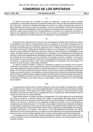BOLETÍN OFICIAL DE LAS CORTES GENERALES

CONGRESO DE LOS DIPUTADOS
Serie A  Núm. 48-8	

4 de diciembre de 2013	

Pág. 6

VI
La reforma promovida por la LOMCE se apoya en evidencias y recoge las mejores prácticas
comparadas. Los principales objetivos que persigue la reforma son reducir la tasa de abandono temprano
de la educación, mejorar los resultados educativos de acuerdo con criterios internacionales, tanto en la
tasa comparativa de alumnos y alumnas excelentes, como en la de titulados en Educación Secundaria
Obligatoria, mejorar la empleabilidad, y estimular el espíritu emprendedor de los estudiantes. Los principios
sobre los cuales pivota la reforma son, fundamentalmente, el aumento de la autonomía de centros, el
refuerzo de la capacidad de gestión de la dirección de los centros, las evaluaciones externas de fin de
etapa, la racionalización de la oferta educativa y la flexibilización de las trayectorias.
VII
El aumento de la autonomía de los centros es una recomendación reiterada de la OCDE para mejorar
los resultados de los mismos, necesariamente unida a la exigencia de una mayor transparencia en la
rendición de cuentas. Pese a la reiteración formal de la LOE sobre la importancia de la autonomía, las
encuestas internacionales siguen marcando este factor como un déficit de nuestro sistema. Es necesario
que cada centro tenga la capacidad de identificar cuáles son sus fortalezas y las necesidades de su
entorno, para así poder tomar decisiones sobre cómo mejorar su oferta educativa y metodológica en ese
ámbito, en relación directa, cuando corresponda por su naturaleza, con la estrategia de la administración
educativa. Esta responsabilidad llevará aparejada la exigencia de demostrar que los recursos públicos se
han utilizado de forma eficiente y que han conducido a una mejora real de los resultados. La autonomía
de los centros es una puerta abierta a la atención a la diversidad de los alumnos y alumnas, que mantiene
la cohesión y unidad del sistema y abre nuevas posibilidades de cooperación entre los centros y de
creación de redes de apoyo y aprendizaje compartido.
La reforma contribuirá también a reforzar la capacidad de gestión de la dirección de los centros,
confiriendo a los directores, como representantes que son de la Administración educativa en el centro y
como responsables del proyecto educativo, la oportunidad de ejercer un mayor liderazgo pedagógico y de
gestión. Por otro lado, se potencia la función directiva a través de un sistema de certificación previa para
acceder al puesto de director, y se establece un protocolo para rendir cuentas de las decisiones tomadas,
de las acciones de calidad y de los resultados obtenidos al implementarlas. Pocas áreas de la administración
tienen la complejidad y el tamaño que tiene la red de centros públicos educativos; siendo conscientes de
su dificultad y del esfuerzo que supone para sus responsables, mejorar su gestión es un reto ineludible
para el sistema.

Las evaluaciones externas de fin de etapa constituyen una de las principales novedades de la LOMCE
con respecto al marco anterior y una de las medidas llamadas a mejorar de manera más directa la calidad
del sistema educativo. Veinte países de la OCDE realizan a sus alumnos y alumnas pruebas de esta
naturaleza y las evidencias indican que su implantación tiene un impacto de al menos dieciséis puntos de
mejora de acuerdo con los criterios de PISA.
Estas pruebas tendrán un carácter formativo y de diagnóstico. Por un lado deben servir para garantizar
que todos los alumnos y alumnas alcancen los niveles de aprendizaje adecuados para el normal
desenvolvimiento de la vida personal y profesional conforme el título pretendido, y además deben permitir
orientar a los alumnos y alumnas en sus decisiones escolares de acuerdo con los conocimientos y
competencias que realmente posean. Por otro lado, estas pruebas normalizan los estándares de titulación
en toda España, indicando de forma clara al conjunto de la comunidad educativa cuáles son los niveles
de exigencia requeridos e introduciendo elementos de certeza, objetividad y comparabilidad de resultados.
Además, proporcionan a los padres, a los centros y a las Administraciones educativas una valiosa
información de cara a futuras decisiones. El objetivo de esta evaluación es la mejora del aprendizaje del
alumno o alumna, de las medidas de gestión de los centros y de las políticas de las Administraciones.
La transparencia de los datos debe realizarse persiguiendo informar sobre el valor añadido de los
centros en relación con las circunstancias socioeconómicas de su entorno y, de manera especial, sobre la
evolución de éstos.

cve: BOCG-10-A-48-8

VIII

 
