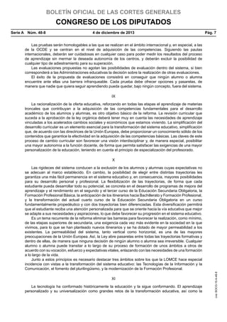 BOLETÍN OFICIAL DE LAS CORTES GENERALES

CONGRESO DE LOS DIPUTADOS
Serie A  Núm. 48-8	

4 de diciembre de 2013	

Pág. 7

Las pruebas serán homologables a las que se realizan en el ámbito internacional y, en especial, a las
de la OCDE y se centran en el nivel de adquisición de las competencias. Siguiendo las pautas
internacionales, deberán ser cuidadosas en cualquier caso para poder medir los resultados del proceso
de aprendizaje sin mermar la deseada autonomía de los centros, y deberán excluir la posibilidad de
cualquier tipo de adiestramiento para su superación.
Las evaluaciones propuestas no agotan las posibilidades de evaluación dentro del sistema, si bien
corresponderá a las Administraciones educativas la decisión sobre la realización de otras evaluaciones.
El éxito de la propuesta de evaluaciones consistirá en conseguir que ningún alumno o alumna
encuentre ante ellas una barrera infranqueable. Cada prueba debe ofrecer opciones y pasarelas, de
manera que nadie que quiera seguir aprendiendo pueda quedar, bajo ningún concepto, fuera del sistema.
IX
La racionalización de la oferta educativa, reforzando en todas las etapas el aprendizaje de materias
troncales que contribuyan a la adquisición de las competencias fundamentales para el desarrollo
académico de los alumnos y alumnas, es otro objetivo básico de la reforma. La revisión curricular que
suceda a la aprobación de la ley orgánica deberá tener muy en cuenta las necesidades de aprendizaje
vinculadas a los acelerados cambios sociales y económicos que estamos viviendo. La simplificación del
desarrollo curricular es un elemento esencial para la transformación del sistema educativo, simplificación
que, de acuerdo con las directrices de la Unión Europea, debe proporcionar un conocimiento sólido de los
contenidos que garantice la efectividad en la adquisición de las competencias básicas. Las claves de este
proceso de cambio curricular son favorecer una visión interdisciplinar y, de manera especial, posibilitar
una mayor autonomía a la función docente, de forma que permita satisfacer las exigencias de una mayor
personalización de la educación, teniendo en cuenta el principio de especialización del profesorado.
X

XI
La tecnología ha conformado históricamente la educación y la sigue conformando. El aprendizaje
personalizado y su universalización como grandes retos de la transformación educativa, así como la

cve: BOCG-10-A-48-8

Las rigideces del sistema conducen a la exclusión de los alumnos y alumnas cuyas expectativas no
se adecuan al marco establecido. En cambio, la posibilidad de elegir entre distintas trayectorias les
garantiza una más fácil permanencia en el sistema educativo y, en consecuencia, mayores posibilidades
para su desarrollo personal y profesional. La flexibilización de las trayectorias, de forma que cada
estudiante pueda desarrollar todo su potencial, se concreta en el desarrollo de programas de mejora del
aprendizaje y el rendimiento en el segundo y el tercer curso de la Educación Secundaria Obligatoria, la
Formación Profesional Básica, la anticipación de los itinerarios hacia Bachillerato y Formación Profesional,
y la transformación del actual cuarto curso de la Educación Secundaria Obligatoria en un curso
fundamentalmente propedéutico y con dos trayectorias bien diferenciadas. Esta diversificación permitirá
que el estudiante reciba una atención personalizada para que se oriente hacia la vía educativa que mejor
se adapte a sus necesidades y aspiraciones, lo que debe favorecer su progresión en el sistema educativo.
Es un tema recurrente de la reforma eliminar las barreras para favorecer la realización, como mínimo,
de las etapas superiores de secundaria, una exigencia cada vez más evidente en la sociedad en la que
vivimos, para lo que se han planteado nuevos itinerarios y se ha dotado de mayor permeabilidad a los
existentes. La permeabilidad del sistema, tanto vertical como horizontal, es una de las mayores
preocupaciones de la Unión Europea. Así, la Ley abre pasarelas entre todas las trayectorias formativas y
dentro de ellas, de manera que ninguna decisión de ningún alumno o alumna sea irreversible. Cualquier
alumno o alumna puede transitar a lo largo de su proceso de formación de unos ámbitos a otros de
acuerdo con su vocación, esfuerzo y expectativas vitales, enlazando con las necesidades de una formación
a lo largo de la vida.
Junto a estos principios es necesario destacar tres ámbitos sobre los que la LOMCE hace especial
incidencia con vistas a la transformación del sistema educativo: las Tecnologías de la Información y la
Comunicación, el fomento del plurilingüismo, y la modernización de la Formación Profesional.

 