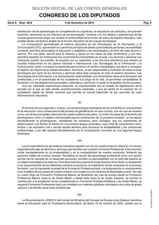BOLETÍN OFICIAL DE LAS CORTES GENERALES

CONGRESO DE LOS DIPUTADOS
Serie A  Núm. 48-8	

4 de diciembre de 2013	

Pág. 8

satisfacción de los aprendizajes en competencias no cognitivas, la adquisición de actitudes y el aprender
haciendo, demandan el uso intensivo de las tecnologías. Conectar con los hábitos y experiencias de las
nuevas generaciones exige una revisión en profundidad de la noción de aula y de espacio educativo, solo
posible desde una lectura amplia de la función educativa de las nuevas tecnologías.
La incorporación generalizada al sistema educativo de las Tecnologías de la Información y la
Comunicación (TIC), que tendrán en cuenta los principios de diseño para todas las personas y accesibilidad
universal, permitirá personalizar la educación y adaptarla a las necesidades y al ritmo de cada alumno o
alumna. Por una parte, servirá para el refuerzo y apoyo en los casos de bajo rendimiento y, por otra,
permitirá expandir sin limitaciones los conocimientos transmitidos en el aula. Los alumnos y alumnas con
motivación podrán así acceder, de acuerdo con su capacidad, a los recursos educativos que ofrecen ya
muchas instituciones en los planos nacional e internacional. Las Tecnologías de la Información y la
Comunicación serán una pieza fundamental para producir el cambio metodológico que lleve a conseguir
el objetivo de mejora de la calidad educativa. Asimismo, el uso responsable y ordenado de estas nuevas
tecnologías por parte de los alumnos y alumnas debe estar presente en todo el sistema educativo. Las
Tecnologías de la Información y la Comunicación serán también una herramienta clave en la formación del
profesorado y en el aprendizaje de los ciudadanos a lo largo de la vida, al permitirles compatibilizar la
formación con las obligaciones personales o laborales y, asimismo, lo serán en la gestión de los procesos.
Una vez valoradas experiencias anteriores, es imprescindible que el modelo de digitalización de la
escuela por el que se opte resulte económicamente sostenible, y que se centre en la creación de un
ecosistema digital de ámbito nacional que permita el normal desarrollo de las opciones de cada
Administración educativa.
XII
El dominio de una segunda o, incluso, una tercera lengua extranjeras se ha convertido en una prioridad
en la educación como consecuencia del proceso de globalización en que vivimos, a la vez que se muestra
como una de las principales carencias de nuestro sistema educativo. La Unión Europea fija el fomento del
plurilingüismo como un objetivo irrenunciable para la construcción de un proyecto europeo. La Ley apoya
decididamente el plurilingüismo, redoblando los esfuerzos para conseguir que los estudiantes se
desenvuelvan con fluidez al menos en una primera lengua extranjera, cuyo nivel de comprensión oral y
lectora y de expresión oral y escrita resulta decisivo para favorecer la empleabilidad y las ambiciones
profesionales, y por ello apuesta decididamente por la incorporación curricular de una segunda lengua
extranjera.
XIII

XIV
La Recomendación (2002)12 del Comité de Ministros del Consejo de Europa a los Estados miembros
sobre la Educación para la Ciudadanía Democrática, de fecha 16 de octubre de 2002, señala que la

cve: BOCG-10-A-48-8

La principal diferencia del sistema educativo español con los de nuestro entorno radica en el número
especialmente bajo de alumnos y alumnas que transitan por nuestra Formación Profesional. Esta situación
incide inevitablemente en la empleabilidad y en la competitividad de nuestra economía, limitando las
opciones vitales de muchos jóvenes. Revitalizar la opción del aprendizaje profesional como una opción
acorde con la voluntad de un desarrollo personal y también su permeabilidad con el resto del sistema es
un objetivo estratégico de esta Ley. Para alcanzarlo se propone la modernización de la oferta, su adaptación
a los requerimientos de los diferentes sectores productivos, la implicación de las empresas en el proceso
formativo, con la importante novedad de la Formación Profesional dual, y la búsqueda de un acercamiento
a los modelos de los países de nuestro entorno con niveles mucho menores de desempleo juvenil. Se crea
un nuevo título de Formación Profesional Básica, se flexibilizan las vías de acceso desde la Formación
Profesional Básica hacia la de Grado Medio y desde ésta hacia la de Grado Superior, se prioriza la
contribución a la ampliación de las competencias en Formación Profesional Básica y de Grado Medio, se
regula la Formación Profesional dual y se completa con materias optativas orientadas a los ciclos de grado
superior y al tránsito hacia otras enseñanzas.

 
