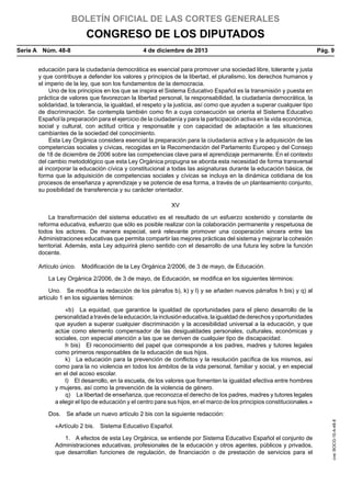 BOLETÍN OFICIAL DE LAS CORTES GENERALES

CONGRESO DE LOS DIPUTADOS
Serie A  Núm. 48-8	

4 de diciembre de 2013	

Pág. 9

educación para la ciudadanía democrática es esencial para promover una sociedad libre, tolerante y justa
y que contribuye a defender los valores y principios de la libertad, el pluralismo, los derechos humanos y
el imperio de la ley, que son los fundamentos de la democracia.
Uno de los principios en los que se inspira el Sistema Educativo Español es la transmisión y puesta en
práctica de valores que favorezcan la libertad personal, la responsabilidad, la ciudadanía democrática, la
solidaridad, la tolerancia, la igualdad, el respeto y la justicia, así como que ayuden a superar cualquier tipo
de discriminación. Se contempla también como fin a cuya consecución se orienta el Sistema Educativo
Español la preparación para el ejercicio de la ciudadanía y para la participación activa en la vida económica,
social y cultural, con actitud crítica y responsable y con capacidad de adaptación a las situaciones
cambiantes de la sociedad del conocimiento.
Esta Ley Orgánica considera esencial la preparación para la ciudadanía activa y la adquisición de las
competencias sociales y cívicas, recogidas en la Recomendación del Parlamento Europeo y del Consejo
de 18 de diciembre de 2006 sobre las competencias clave para el aprendizaje permanente. En el contexto
del cambio metodológico que esta Ley Orgánica propugna se aborda esta necesidad de forma transversal
al incorporar la educación cívica y constitucional a todas las asignaturas durante la educación básica, de
forma que la adquisición de competencias sociales y cívicas se incluya en la dinámica cotidiana de los
procesos de enseñanza y aprendizaje y se potencie de esa forma, a través de un planteamiento conjunto,
su posibilidad de transferencia y su carácter orientador.
XV
La transformación del sistema educativo es el resultado de un esfuerzo sostenido y constante de
reforma educativa, esfuerzo que sólo es posible realizar con la colaboración permanente y respetuosa de
todos los actores. De manera especial, será relevante promover una cooperación sincera entre las
Administraciones educativas que permita compartir las mejores prácticas del sistema y mejorar la cohesión
territorial. Además, esta Ley adquirirá pleno sentido con el desarrollo de una futura ley sobre la función
docente.
Artículo único.  Modificación de la Ley Orgánica 2/2006, de 3 de mayo, de Educación.
La Ley Orgánica 2/2006, de 3 de mayo, de Educación, se modifica en los siguientes términos:
Uno.  Se modifica la redacción de los párrafos b), k) y l) y se añaden nuevos párrafos h bis) y q) al
artículo 1 en los siguientes términos:
«b)  La equidad, que garantice la igualdad de oportunidades para el pleno desarrollo de la
personalidad a través de la educación, la inclusión educativa, la igualdad de derechos y oportunidades
que ayuden a superar cualquier discriminación y la accesibilidad universal a la educación, y que
actúe como elemento compensador de las desigualdades personales, culturales, económicas y
sociales, con especial atención a las que se deriven de cualquier tipo de discapacidad.
h bis)  El reconocimiento del papel que corresponde a los padres, madres y tutores legales
como primeros responsables de la educación de sus hijos.
k)  La educación para la prevención de conflictos y la resolución pacífica de los mismos, así
como para la no violencia en todos los ámbitos de la vida personal, familiar y social, y en especial
en el del acoso escolar.
l)  El desarrollo, en la escuela, de los valores que fomenten la igualdad efectiva entre hombres
y mujeres, así como la prevención de la violencia de género.
q)  La libertad de enseñanza, que reconozca el derecho de los padres, madres y tutores legales
a elegir el tipo de educación y el centro para sus hijos, en el marco de los principios constitucionales.»

«Artículo 2 bis.  Sistema Educativo Español.
1.  A efectos de esta Ley Orgánica, se entiende por Sistema Educativo Español el conjunto de
Administraciones educativas, profesionales de la educación y otros agentes, públicos y privados,
que desarrollan funciones de regulación, de financiación o de prestación de servicios para el

cve: BOCG-10-A-48-8

Dos.  Se añade un nuevo artículo 2 bis con la siguiente redacción:

 