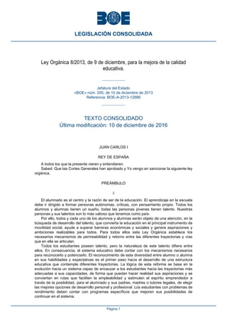 Ley Orgánica 8/2013, de 9 de diciembre, para la mejora de la calidad
educativa.
Jefatura del Estado
«BOE» núm. 295, de 10 de diciembre de 2013
Referencia: BOE-A-2013-12886
TEXTO CONSOLIDADO
Última modificación: 10 de diciembre de 2016
JUAN CARLOS I
REY DE ESPAÑA
A todos los que la presente vieren y entendieren.
Sabed: Que las Cortes Generales han aprobado y Yo vengo en sancionar la siguiente ley
orgánica.
PREÁMBULO
I
El alumnado es el centro y la razón de ser de la educación. El aprendizaje en la escuela
debe ir dirigido a formar personas autónomas, críticas, con pensamiento propio. Todos los
alumnos y alumnas tienen un sueño, todas las personas jóvenes tienen talento. Nuestras
personas y sus talentos son lo más valioso que tenemos como país.
Por ello, todos y cada uno de los alumnos y alumnas serán objeto de una atención, en la
búsqueda de desarrollo del talento, que convierta la educación en el principal instrumento de
movilidad social, ayude a superar barreras económicas y sociales y genere aspiraciones y
ambiciones realizables para todos. Para todos ellos esta Ley Orgánica establece los
necesarios mecanismos de permeabilidad y retorno entre las diferentes trayectorias y vías
que en ella se articulan.
Todos los estudiantes poseen talento, pero la naturaleza de este talento difiere entre
ellos. En consecuencia, el sistema educativo debe contar con los mecanismos necesarios
para reconocerlo y potenciarlo. El reconocimiento de esta diversidad entre alumno o alumna
en sus habilidades y expectativas es el primer paso hacia el desarrollo de una estructura
educativa que contemple diferentes trayectorias. La lógica de esta reforma se basa en la
evolución hacia un sistema capaz de encauzar a los estudiantes hacia las trayectorias más
adecuadas a sus capacidades, de forma que puedan hacer realidad sus aspiraciones y se
conviertan en rutas que faciliten la empleabilidad y estimulen el espíritu emprendedor a
través de la posibilidad, para el alumnado y sus padres, madres o tutores legales, de elegir
las mejores opciones de desarrollo personal y profesional. Los estudiantes con problemas de
rendimiento deben contar con programas específicos que mejoren sus posibilidades de
continuar en el sistema.
LEGISLACIÓN CONSOLIDADA
Página 1
 