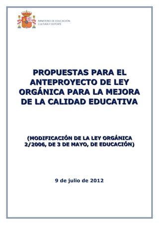 MINISTERIO DE EDUCACIÓN,
     CULTURA Y DEPORTE




  PROPUESTAS PARA EL
  ANTEPROYECTO DE LEY
ORGÁNICA PARA LA MEJORA
DE LA CALIDAD EDUCATIVA



  (MODIFICACIÓN DE LA LEY ORGÁNICA
  (MODIFICACIÓN DE LA LEY ORGÁNICA
 2/2006, DE 3 DE MAYO, DE EDUCACIÓN)
 2/2006, DE 3 DE MAYO, DE EDUCACIÓN)




                 9 de julio de 2012
 