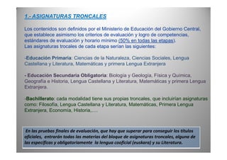 1.- ASIGNATURAS TRONCALES
Los contenidos son definidos por el Ministerio de Educación del Gobierno Central,
que establece asimismo los criterios de evaluación y logro de competencias,
estándares de evaluación y horario mínimo (50% en todas las etapas).
Las asignaturas trocales de cada etapa serían las siguientes:
-Educación Primaria: Ciencias de la Naturaleza, Ciencias Sociales, Lengua
Castellana y Literatura, Matemáticas y primera Lengua Extranjera
- Educación Secundaria Obligatoria: Biología y Geología, Física y Química,
Geografía e Historia, Lengua Castellana y Literatura, Matemáticas y primera LenguaGeografía e Historia, Lengua Castellana y Literatura, Matemáticas y primera Lengua
Extranjera.
-Bachillerato: cada modalidad tiene sus propias troncales, que incluirían asignaturas
como: Filosofía, Lengua Castellana y Literatura, Matemáticas, Primera Lengua
Extranjera, Economía, Historia,….
En las pruebas finales de evaluación, que hay que superar para conseguir los títulos
oficiales, entrarán todas las materias del bloque de asignaturas troncales, alguna de
las específicas y obligatoriamente la lengua cooficial (euskara) y su Literatura.
 