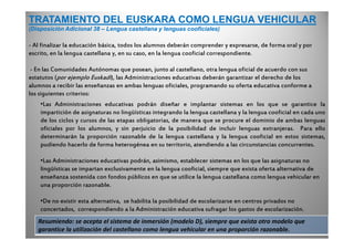 TRATAMIENTO DEL EUSKARA COMO LENGUA VEHICULAR
(Disposición Adicional 38 – Lengua castellana y lenguas cooficiales)
- Al finalizar la educación básica, todos los alumnos deberán comprender y expresarse, de forma oral y por
escrito, en la lengua castellana y, en su caso, en la lengua cooficial correspondiente.
- En las Comunidades Autónomas que posean, junto al castellano, otra lengua oficial de acuerdo con sus
estatutos (por ejemplo Euskadi), las Administraciones educativas deberán garantizar el derecho de los
alumnos a recibir las enseñanzas en ambas lenguas oficiales, programando su oferta educativa conforme a
los siguientes criterios:
•Las Administraciones educativas podrán diseñar e implantar sistemas en los que se garantice la
impartición de asignaturas no lingüísticas integrando la lengua castellana y la lengua cooficial en cada uno
de los ciclos y cursos de las etapas obligatorias, de manera que se procure el dominio de ambas lenguas
oficiales por los alumnos, y sin perjuicio de la posibilidad de incluir lenguas extranjeras. Para ello
determinarán la proporción razonable de la lengua castellana y la lengua cooficial en estos sistemas,
pudiendo hacerlo de forma heterogénea en su territorio, atendiendo a las circunstancias concurrentes.
•Las Administraciones educativas podrán, asimismo, establecer sistemas en los que las asignaturas no
lingüísticas se impartan exclusivamente en la lengua cooficial, siempre que exista oferta alternativa de
enseñanza sostenida con fondos públicos en que se utilice la lengua castellana como lengua vehicular en
una proporción razonable.
•De no existir esta alternativa, se habilita la posibilidad de escolarizarse en centros privados no
concertados, correspondiendo a la Administración educativa sufragar los gastos de escolarización.
Resumiendo: se acepta el sistema de inmersión (modelo D), siempre que exista otro modelo que
garantice la utilización del castellano como lengua vehicular en una proporción razonable.
 