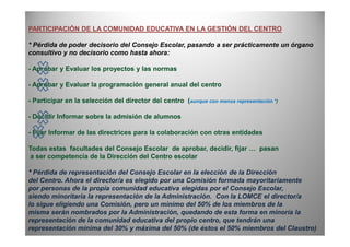 PARTICIPACIÓN DE LA COMUNIDAD EDUCATIVA EN LA GESTIÓN DEL CENTRO
* Pérdida de poder decisorio del Consejo Escolar, pasando a ser prácticamente un órgano
consultivo y no decisorio como hasta ahora:
- Aprobar y Evaluar los proyectos y las normas
- Aprobar y Evaluar la programación general anual del centro
- Participar en la selección del director del centro (aunque con menos representación *)
- Decidir Informar sobre la admisión de alumnos
- Fijar Informar de las directrices para la colaboración con otras entidades
Todas estas facultades del Consejo Escolar de aprobar, decidir, fijar … pasan
a ser competencia de la Dirección del Centro escolar
* Pérdida de representación del Consejo Escolar en la elección de la Dirección
del Centro. Ahora el director/a es elegido por una Comisión formada mayoritariamente
por personas de la propia comunidad educativa elegidas por el Consejo Escolar,
siendo minoritaria la representación de la Administración. Con la LOMCE el director/a
lo sigue eligiendo una Comisión, pero un mínimo del 50% de los miembros de la
misma serán nombrados por la Administración, quedando de esta forma en minoría la
representación de la comunidad educativa del propio centro, que tendrán una
representación mínima del 30% y máxima del 50% (de éstos el 50% miembros del Claustro)
 